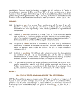 escatológica. Entonces todos los hombres rescatados por él, hechos en él "santos e
inmaculados en presencia de Dios en el Amor" (Ef 1, 4), serán reunidos como el único
Pueblo de Dios, "la Esposa del Cordero" (Ap 21, 9), "la Ciudad Santa que baja del Cielo de
junto a Dios y tiene la gloria de Dios" (Ap 21, 10-11); y "la muralla de la ciudad se asienta
sobre doce piedras, que llevan los nombres de los doce apóstoles del Cordero" (Ap 21, 14).

RESUMEN

866    La Iglesia es una: tiene un solo Señor; confiesa una sola fe, nace de un solo
       Bautismo, no forma más que un solo Cuerpo, vivificado por un solo Espíritu,
       orientado a una única esperanza (Cf. Ef 4, 3-5) a cuyo término se superarán todas
       las divisiones.

867    La Iglesia es santa: Dios santísimo es su autor; Cristo, su Esposo, se entregó por ella
       para santificarla; el Espíritu de santidad la vivifica. Aunque comprenda pecadores,
       ella es "ex maculatis immaculata" ("inmaculada aunque compuesta de pecadores").
       En los santos brilla su santidad; en María es ya la enteramente santa.

868    La Iglesia es católica: Anuncia la totalidad de la fe; lleva en sí y administra la
       plenitud de los medios de salvación; es enviada a todos los pueblos; se dirige a
       todos los hombres; abarca todos los tiempos; "es, por su propia naturaleza,
       misionera" (AG 2).

869    La Iglesia es apostólica: Está edificada sobre sólidos cimientos: "los doce apóstoles
       del Cordero" (Ap 21, 14); es indestructible (Cf. Mt 16, 18); se mantiene
       infaliblemente en la verdad: Cristo la gobierna por medio de Pedro y los demás
       apóstoles, presentes en sus sucesores, el Papa y el colegio de los obispos.

870    "La única Iglesia de Cristo, de la que confesamos en el Credo que es una, santa,
       católica y apostólica... subsiste en la Iglesia católica, gobernada por el sucesor de
       Pedro y por los obispos en comunión con él. Sin duda, fuera de su estructura visible
       pueden encontrarse muchos elementos de santificación y de verdad " (LG 8).

Párrafo 4

            LOS FIELES DE CRISTO: JERARQUÍA, LAICOS, VIDA CONSAGRADA

871 "Son fieles cristianos quienes, incorporados a Cristo por el bautismo, se integran en el
Pueblo de Dios y, hechos partícipes a su modo por esta razón de la función sacerdotal,
profética y real de Cristo, cada uno según su propia condición, son llamados a desempeñar
la misión que Dios encomendó cumplir a la Iglesia en el mundo" (? CIC, can. 204, 1; Cf.
LG 31).
 