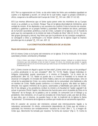 872 "Por su regeneración en Cristo, se da entre todos los fieles una verdadera igualdad en
cuanto a la dignidad y acción, en virtud de la cual todos, según su propia condición y
oficio, cooperan a la edificación del Cuerpo de Cristo" (? CIC can. 208; Cf. LG 32).

873 Las mismas diferencias que el Señor quiso poner entre los miembros de su Cuerpo
sirven a su unidad y a su misión. Porque "hay en la Iglesia diversidad de ministerios, pero
unidad de misión. A los Apóstoles y sus sucesores les confirió Cristo la función de enseñar,
santificar y gobernar en su propio nombre y autoridad. Pero también los laicos, partícipes
de la función sacerdotal, profética y real de Cristo, cumplen en la Iglesia y en el mundo la
parte que les corresponde en la misión de todo el Pueblo de Dios" (AA 2). En fin, "en esos
dos grupos [jerarquía y laicos], hay fieles que por la profesión de los consejos evangélicos...
se consagran a Dios y contribuyen a la misión salvífica de la Iglesia según la manera
peculiar que les es propia" (? CIC can. 207, 2).

                       I LA CONSTITUCIÓN JERÁRQUICA DE LA IGLESIA

Razón del ministerio eclesial

874 El mismo Cristo es la fuente del ministerio en la Iglesia. Él lo ha instituido, le ha dado
autoridad y misión, orientación y finalidad:

       Cristo el Señor, para dirigir al Pueblo de Dios y hacerle progresar siempre, instituyó en su Iglesia diversos
       ministerios que está ordenados al bien de todo el Cuerpo. En efecto, los ministros que posean la sagrada
       potestad están al servicio de sus hermanos para que todos los que son miembros del Pueblo de Dios... lleguen a
       la salvación (LG 18).


875 "¿Cómo creerán en Aquél a quien no han oído? ¿Cómo oirán sin que se les predique?
y ¿cómo predicarán si no son enviados?" (Rm 10, 14-15). Nadie, ningún individuo ni
ninguna comunidad, puede anunciarse a sí mismo el Evangelio. "La fe viene de la
predicación" (Rm 10, 17). Nadie se puede dar a sí mismo el mandato ni la misión de
anunciar el Evangelio. El enviado del Señor habla y obra no con autoridad propia, sino en
virtud de la autoridad de Cristo; no como miembro de la comunidad, sino hablando a ella
en nombre de Cristo. Nadie puede conferirse a sí mismo la gracia, ella debe ser dada y
ofrecida. Eso supone ministros de la gracia, autorizados y habilitados por parte de Cristo.
De Él los obispos y los presbíteros reciben la misión y la facultad (el "poder sagrado") de
actuar in persona Christi Capitis, los diáconos las fuerzas para servir al pueblo de Dios en la
"diaconía" de la liturgia, de la palabra y de la caridad, en comunión con el Obispo y su
presbiterio. Este ministerio, en el cual los enviados de Cristo hacen y dan, por don de Dios,
lo que ellos, por sí mismos, no pueden hacer ni dar, la tradición de la Iglesia lo llama
"sacramento". El ministerio de la Iglesia se confiere por medio de un sacramento específico.

876 El carácter de servicio del ministerio eclesial está intrínsecamente ligado a la
naturaleza sacramental. En efecto, enteramente dependiente de Cristo que da misión y
autoridad, los ministros son verdaderamente "esclavos de Cristo" (Rm 1, 1), a imagen de
Cristo que, libremente ha tomado por nosotros "la forma de esclavo" (Flp 2, 7). Como la
 