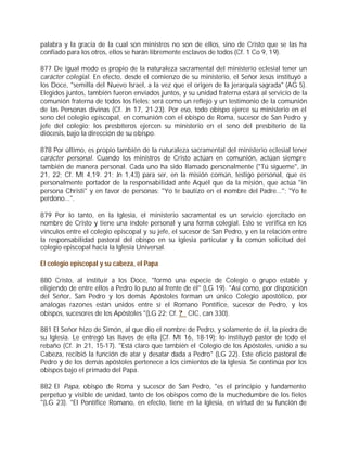 palabra y la gracia de la cual son ministros no son de ellos, sino de Cristo que se las ha
confiado para los otros, ellos se harán libremente esclavos de todos (Cf. 1 Co 9, 19).

877 De igual modo es propio de la naturaleza sacramental del ministerio eclesial tener un
carácter colegial. En efecto, desde el comienzo de su ministerio, el Señor Jesús instituyó a
los Doce, "semilla del Nuevo Israel, a la vez que el origen de la jerarquía sagrada" (AG 5).
Elegidos juntos, también fueron enviados juntos, y su unidad fraterna estará al servicio de la
comunión fraterna de todos los fieles; será como un reflejo y un testimonio de la comunión
de las Personas divinas (Cf. Jn 17, 21-23). Por eso, todo obispo ejerce su ministerio en el
seno del colegio episcopal, en comunión con el obispo de Roma, sucesor de San Pedro y
jefe del colegio; los presbíteros ejercen su ministerio en el seno del presbiterio de la
diócesis, bajo la dirección de su obispo.

878 Por último, es propio también de la naturaleza sacramental del ministerio eclesial tener
carácter personal. Cuando los ministros de Cristo actúan en comunión, actúan siempre
también de manera personal. Cada uno ha sido llamado personalmente ("Tú sígueme", Jn
21, 22; Cf. Mt 4,19. 21; Jn 1,43) para ser, en la misión común, testigo personal, que es
personalmente portador de la responsabilidad ante Aquél que da la misión, que actúa "in
persona Christi" y en favor de personas: "Yo te bautizo en el nombre del Padre..."; "Yo te
perdono...".

879 Por lo tanto, en la Iglesia, el ministerio sacramental es un servicio ejercitado en
nombre de Cristo y tiene una índole personal y una forma colegial. Esto se verifica en los
vínculos entre el colegio episcopal y su jefe, el sucesor de San Pedro, y en la relación entre
la responsabilidad pastoral del obispo en su Iglesia particular y la común solicitud del
colegio episcopal hacia la Iglesia Universal.

El colegio episcopal y su cabeza, el Papa

880 Cristo, al instituir a los Doce, "formó una especie de Colegio o grupo estable y
eligiendo de entre ellos a Pedro lo puso al frente de él" (LG 19). "Así como, por disposición
del Señor, San Pedro y los demás Apóstoles forman un único Colegio apostólico, por
análogas razones están unidos entre sí el Romano Pontífice, sucesor de Pedro, y los
obispos, sucesores de los Apóstoles "(LG 22; Cf. ? CIC, can 330).

881 El Señor hizo de Simón, al que dio el nombre de Pedro, y solamente de él, la piedra de
su Iglesia. Le entregó las llaves de ella (Cf. Mt 16, 18-19); lo instituyó pastor de todo el
rebaño (Cf. Jn 21, 15-17). "Está claro que también el Colegio de los Apóstoles, unido a su
Cabeza, recibió la función de atar y desatar dada a Pedro" (LG 22). Este oficio pastoral de
Pedro y de los demás apóstoles pertenece a los cimientos de la Iglesia. Se continúa por los
obispos bajo el primado del Papa.

882 El Papa, obispo de Roma y sucesor de San Pedro, "es el principio y fundamento
perpetuo y visible de unidad, tanto de los obispos como de la muchedumbre de los fieles
"(LG 23). "El Pontífice Romano, en efecto, tiene en la Iglesia, en virtud de su función de
 