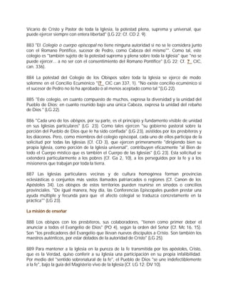 Vicario de Cristo y Pastor de toda la Iglesia, la potestad plena, suprema y universal, que
puede ejercer siempre con entera libertad" (LG 22; Cf. CD 2. 9).

883 "El Colegio o cuerpo episcopal no tiene ninguna autoridad si no se le considera junto
con el Romano Pontífice, sucesor de Pedro, como Cabeza del mismo"". Como tal, este
colegio es "también sujeto de la potestad suprema y plena sobre toda la Iglesia" que "no se
puede ejercer... a no ser con el consentimiento del Romano Pontífice" (LG 22; Cf. ? CIC,
can. 336).

884 La potestad del Colegio de los Obispos sobre toda la Iglesia se ejerce de modo
solemne en el Concilio Ecuménico "(? CIC can 337, 1). "No existe concilio ecuménico si
el sucesor de Pedro no lo ha aprobado o al menos aceptado como tal "(LG 22).

885 "Este colegio, en cuanto compuesto de muchos, expresa la diversidad y la unidad del
Pueblo de Dios; en cuanto reunido bajo una única Cabeza, expresa la unidad del rebaño
de Dios " (LG 22).

886 "Cada uno de los obispos, por su parte, es el principio y fundamento visible de unidad
en sus Iglesias particulares" (LG 23). Como tales ejercen "su gobierno pastoral sobre la
porción del Pueblo de Dios que le ha sido confiada" (LG 23), asistidos por los presbíteros y
los diáconos. Pero, como miembros del colegio episcopal, cada uno de ellos participa de la
solicitud por todas las Iglesias (Cf. CD 3), que ejercen primeramente "dirigiendo bien su
propia Iglesia, como porción de la Iglesia universal", contribuyen eficazmente "al Bien de
todo el Cuerpo místico que es también el Cuerpo de las Iglesias" (LG 23). Esta solicitud se
extenderá particularmente a los pobres (Cf. Ga 2, 10), a los perseguidos por la fe y a los
misioneros que trabajan por toda la tierra.

887 Las Iglesias particulares vecinas y de cultura homogénea forman provincias
eclesiásticas o conjuntos más vastos llamados patriarcados o regiones (Cf. Canon de los
Apóstoles 34). Los obispos de estos territorios pueden reunirse en sínodos o concilios
provinciales. "De igual manera, hoy día, las Conferencias Episcopales pueden prestar una
ayuda múltiple y fecunda para que el afecto colegial se traduzca concretamente en la
práctica"" (LG 23).

La misión de enseñar

888 Los obispos con los presbíteros, sus colaboradores, "tienen como primer deber el
anunciar a todos el Evangelio de Dios" (PO 4), según la orden del Señor (Cf. Mc 16, 15).
Son "los predicadores del Evangelio que llevan nuevos discípulos a Cristo. Son también los
maestros auténticos, por estar dotados de la autoridad de Cristo" (LG 25).

889 Para mantener a la Iglesia en la pureza de la fe transmitida por los apóstoles, Cristo,
que es la Verdad, quiso conferir a su Iglesia una participación en su propia infalibilidad.
Por medio del "sentido sobrenatural de la fe", el Pueblo de Dios "se une indefectiblemente
a la fe", bajo la guía del Magisterio vivo de la Iglesia (Cf. LG 12; DV 10).
 