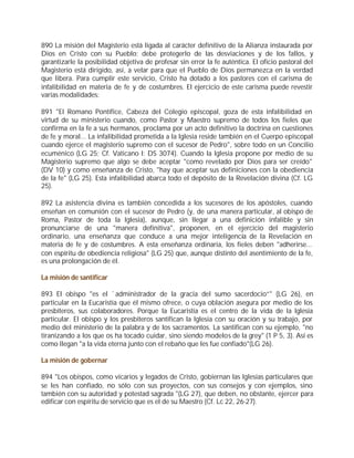890 La misión del Magisterio está ligada al carácter definitivo de la Alianza instaurada por
Dios en Cristo con su Pueblo; debe protegerlo de las desviaciones y de los fallos, y
garantizarle la posibilidad objetiva de profesar sin error la fe auténtica. El oficio pastoral del
Magisterio está dirigido, así, a velar para que el Pueblo de Dios permanezca en la verdad
que libera. Para cumplir este servicio, Cristo ha dotado a los pastores con el carisma de
infalibilidad en materia de fe y de costumbres. El ejercicio de este carisma puede revestir
varias modalidades:

891 "El Romano Pontífice, Cabeza del Colegio episcopal, goza de esta infalibilidad en
virtud de su ministerio cuando, como Pastor y Maestro supremo de todos los fieles que
confirma en la fe a sus hermanos, proclama por un acto definitivo la doctrina en cuestiones
de fe y moral... La infalibilidad prometida a la Iglesia reside también en el Cuerpo episcopal
cuando ejerce el magisterio supremo con el sucesor de Pedro", sobre todo en un Concilio
ecuménico (LG 25; Cf. Vaticano I: DS 3074). Cuando la Iglesia propone por medio de su
Magisterio supremo que algo se debe aceptar "como revelado por Dios para ser creído"
(DV 10) y como enseñanza de Cristo, "hay que aceptar sus definiciones con la obediencia
de la fe" (LG 25). Esta infalibilidad abarca todo el depósito de la Revelación divina (Cf. LG
25).

892 La asistencia divina es también concedida a los sucesores de los apóstoles, cuando
enseñan en comunión con el sucesor de Pedro (y, de una manera particular, al obispo de
Roma, Pastor de toda la Iglesia), aunque, sin llegar a una definición infalible y sin
pronunciarse de una "manera definitiva", proponen, en el ejercicio del magisterio
ordinario, una enseñanza que conduce a una mejor inteligencia de la Revelación en
materia de fe y de costumbres. A esta enseñanza ordinaria, los fieles deben "adherirse...
con espíritu de obediencia religiosa" (LG 25) que, aunque distinto del asentimiento de la fe,
es una prolongación de él.

La misión de santificar

893 El obispo "es el `administrador de la gracia del sumo sacerdocio”" (LG 26), en
particular en la Eucaristía que él mismo ofrece, o cuya oblación asegura por medio de los
presbíteros, sus colaboradores. Porque la Eucaristía es el centro de la vida de la Iglesia
particular. El obispo y los presbíteros santifican la Iglesia con su oración y su trabajo, por
medio del ministerio de la palabra y de los sacramentos. La santifican con su ejemplo, "no
tiranizando a los que os ha tocado cuidar, sino siendo modelos de la grey" (1 P 5, 3). Así es
como llegan "a la vida eterna junto con el rebaño que les fue confiado"(LG 26).

La misión de gobernar

894 "Los obispos, como vicarios y legados de Cristo, gobiernan las Iglesias particulares que
se les han confiado, no sólo con sus proyectos, con sus consejos y con ejemplos, sino
también con su autoridad y potestad sagrada "(LG 27), que deben, no obstante, ejercer para
edificar con espíritu de servicio que es el de su Maestro (Cf. Lc 22, 26-27).
 