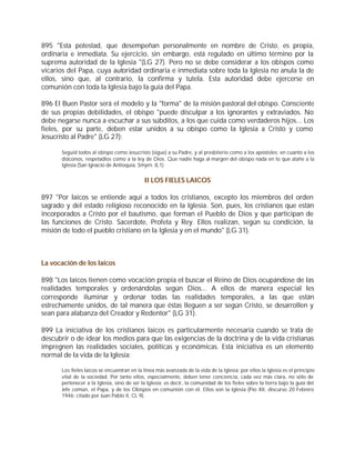 895 "Esta potestad, que desempeñan personalmente en nombre de Cristo, es propia,
ordinaria e inmediata. Su ejercicio, sin embargo, está regulado en último término por la
suprema autoridad de la Iglesia "(LG 27). Pero no se debe considerar a los obispos como
vicarios del Papa, cuya autoridad ordinaria e inmediata sobre toda la Iglesia no anula la de
ellos, sino que, al contrario, la confirma y tutela. Esta autoridad debe ejercerse en
comunión con toda la Iglesia bajo la guía del Papa.

896 El Buen Pastor será el modelo y la "forma" de la misión pastoral del obispo. Consciente
de sus propias debilidades, el obispo "puede disculpar a los ignorantes y extraviados. No
debe negarse nunca a escuchar a sus súbditos, a los que cuida como verdaderos hijos... Los
fieles, por su parte, deben estar unidos a su obispo como la Iglesia a Cristo y como
Jesucristo al Padre" (LG 27):

       Seguid todos al obispo como Jesucristo (sigue) a su Padre, y al presbiterio como a los apóstoles; en cuanto a los
       diáconos, respetadlos como a la ley de Dios. Que nadie haga al margen del obispo nada en lo que atañe a la
       Iglesia (San Ignacio de Antioquía, Smyrn. 8,1)


                                             II LOS FIELES LAICOS

897 "Por laicos se entiende aquí a todos los cristianos, excepto los miembros del orden
sagrado y del estado religioso reconocido en la Iglesia. Son, pues, los cristianos que están
incorporados a Cristo por el bautismo, que forman el Pueblo de Dios y que participan de
las funciones de Cristo. Sacerdote, Profeta y Rey. Ellos realizan, según su condición, la
misión de todo el pueblo cristiano en la Iglesia y en el mundo" (LG 31).



La vocación de los laicos

898 "Los laicos tienen como vocación propia el buscar el Reino de Dios ocupándose de las
realidades temporales y ordenándolas según Dios... A ellos de manera especial les
corresponde iluminar y ordenar todas las realidades temporales, a las que están
estrechamente unidos, de tal manera que éstas lleguen a ser según Cristo, se desarrollen y
sean para alabanza del Creador y Redentor" (LG 31).

899 La iniciativa de los cristianos laicos es particularmente necesaria cuando se trata de
descubrir o de idear los medios para que las exigencias de la doctrina y de la vida cristianas
impregnen las realidades sociales, políticas y económicas. Esta iniciativa es un elemento
normal de la vida de la Iglesia:

       Los fieles laicos se encuentran en la línea más avanzada de la vida de la Iglesia; por ellos la Iglesia es el principio
       vital de la sociedad. Por tanto ellos, especialmente, deben tener conciencia, cada vez más clara, no sólo de
       pertenecer a la Iglesia, sino de ser la Iglesia; es decir, la comunidad de los fieles sobre la tierra bajo la guía del
       Jefe común, el Papa, y de los Obispos en comunión con él. Ellos son la Iglesia (Pío XII, discurso 20 Febrero
       1946; citado por Juan Pablo II, CL 9).
 