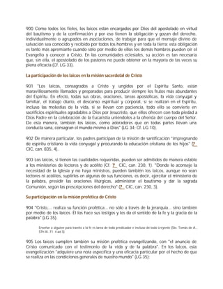 900 Como todos los fieles, los laicos están encargados por Dios del apostolado en virtud
del bautismo y de la confirmación y por eso tienen la obligación y gozan del derecho,
individualmente o agrupados en asociaciones, de trabajar para que el mensaje divino de
salvación sea conocido y recibido por todos los hombres y en toda la tierra; esta obligación
es tanto más apremiante cuando sólo por medio de ellos los demás hombres pueden oír el
Evangelio y conocer a Cristo. En las comunidades eclesiales, su acción es tan necesaria
que, sin ella, el apostolado de los pastores no puede obtener en la mayoría de las veces su
plena eficacia (Cf. LG 33).

La participación de los laicos en la misión sacerdotal de Cristo

901 "Los laicos, consagrados a Cristo y ungidos por el Espíritu Santo, están
maravillosamente llamados y preparados para producir siempre los frutos más abundantes
del Espíritu. En efecto, todas sus obras, oraciones, tareas apostólicas, la vida conyugal y
familiar, el trabajo diario, el descanso espiritual y corporal, si se realizan en el Espíritu,
incluso las molestias de la vida, si se llevan con paciencia, todo ello se convierte en
sacrificios espirituales agradables a Dios por Jesucristo, que ellos ofrecen con toda piedad a
Dios Padre en la celebración de la Eucaristía uniéndolos a la ofrenda del cuerpo del Señor.
De esta manera, también los laicos, como adoradores que en todas partes llevan una
conducta sana, consagran el mundo mismo a Dios" (LG 34; Cf. LG 10).

902 De manera particular, los padres participan de la misión de santificación "impregnando
de espíritu cristiano la vida conyugal y procurando la educación cristiana de los hijos" (?
CIC, can. 835, 4).

903 Los laicos, si tienen las cualidades requeridas, pueden ser admitidos de manera estable
a los ministerios de lectores y de acólito (Cf. ? CIC, can. 230, 1). "Donde lo aconseje la
necesidad de la Iglesia y no haya ministros, pueden también los laicos, aunque no sean
lectores ni acólitos, suplirles en algunas de sus funciones, es decir, ejercitar el ministerio de
la palabra, presidir las oraciones litúrgicas, administrar el bautismo y dar la sagrada
Comunión, según las prescripciones del derecho" (? CIC, can. 230, 3).

Su participación en la misión profética de Cristo

904 "Cristo,... realiza su función profética... no sólo a través de la jerarquía... sino también
por medio de los laicos. Él los hace sus testigos y les da el sentido de la fe y la gracia de la
palabra" (LG 35).

       Enseñar a alguien para traerlo a la fe es tarea de todo predicador e incluso de todo creyente (Sto. Tomás de A.,
       STh III, 71. 4 ad 3).


905 Los laicos cumplen también su misión profética evangelizando, con "el anuncio de
Cristo comunicado con el testimonio de la vida y de la palabra". En los laicos, esta
evangelización "adquiere una nota específica y una eficacia particular por el hecho de que
se realiza en las condiciones generales de nuestro mundo" (LG 35):
 