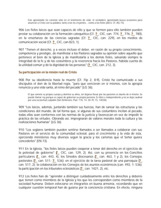 Este apostolado no consiste sólo en el testimonio de vida; el verdadero apostolado busca ocasiones para
       anunciar a Cristo con su palabra, tanto a los no creyentes... como a los fieles (AA 6; Cf. AG 15).


906 Los fieles laicos que sean capaces de ello y que se formen para ello también pueden
prestar su colaboración en la formación catequética (Cf. ? CIC, can. 774, ? 776, ? 780),
en la enseñanza de las ciencias sagradas (Cf. ? CIC, can. 229), en los medios de
comunicación social (Cf. ? CIC, can 823, 1).

907 "Tienen el derecho, y a veces incluso el deber, en razón de su propio conocimiento,
competencia y prestigio, de manifestar a los Pastores sagrados su opinión sobre aquello que
pertenece al bien de la Iglesia y de manifestarla a los demás fieles, salvando siempre la
integridad de la fe y de las costumbres y la reverencia hacia los Pastores, habida cuenta de
la utilidad común y de la dignidad de las personas" (? CIC, can. 212, 3).

Su participación en la misión real de Cristo

908 Por su obediencia hasta la muerte (Cf. Flp 2, 8-9), Cristo ha comunicado a sus
discípulos el don de la libertad regia, "para que vencieran en sí mismos, con la apropia
renuncia y una vida santa, al reino del pecado" (LG 36).

       El que somete su propio cuerpo y domina su alma, sin dejarse llevar por las pasiones es dueño de sí mismo: Se
       puede llamar rey porque es capaz de gobernar su propia persona; Es libre e independiente y no se deja cautivar
       por una esclavitud culpable (San Ambrosio, Psal. 118, 14, 30: PL 15, 1403A).


909 "Los laicos, además, juntando también sus fuerzas, han de sanear las estructuras y las
condiciones del mundo, de tal forma que, si algunas de sus costumbres incitan al pecado,
todas ellas sean conformes con las normas de la justicia y favorezcan en vez de impedir la
práctica de las virtudes. Obrando así, impregnarán de valores morales toda la cultura y las
realizaciones humanas" (LG 36).

910 "Los seglares también pueden sentirse llamados o ser llamados a colaborar con sus
Pastores en el servicio de la comunidad eclesial, para el crecimiento y la vida de ésta,
ejerciendo ministerios muy diversos según la gracia y los carismas que el Señor quiera
concederles" (EN 73).

911 En la Iglesia, "los fieles laicos pueden cooperar a tenor del derecho en el ejercicio de
la potestad de gobierno" ( CIC, can. 129, 2). Así, con su presencia en los Concilios
                              ?
particulares ( can. 443, 4), los Sínodos diocesanos (? can. 463, 1 y 2), los Consejos
              ?
pastorales (? can. 511; ? 536); en el ejercicio de la tarea pastoral de una parroquia (?
can. 517, 2); la colaboración en los Consejos de los asuntos económicos (can. 492, 1; 536);
la participación en los tribunales eclesiásticos (? can. 1421, 2), etc.

912 Los fieles han de "aprender a distinguir cuidadosamente entre los derechos y deberes
que tienen como miembros de la Iglesia y los que les corresponden como miembros de la
sociedad humana. Deben esforzarse en integrarlos en buena armonía, recordando que en
cualquier cuestión temporal han de guiarse por la conciencia cristiana. En efecto, ninguna
 