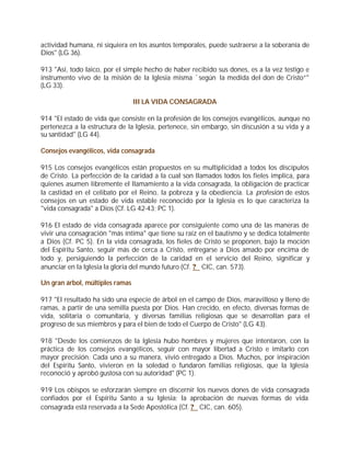 actividad humana, ni siquiera en los asuntos temporales, puede sustraerse a la soberanía de
Dios" (LG 36).

913 "Así, todo laico, por el simple hecho de haber recibido sus dones, es a la vez testigo e
instrumento vivo de la misión de la Iglesia misma `según la medida del don de Cristo”"
(LG 33).

                                 III LA VIDA CONSAGRADA

914 "El estado de vida que consiste en la profesión de los consejos evangélicos, aunque no
pertenezca a la estructura de la Iglesia, pertenece, sin embargo, sin discusión a su vida y a
su santidad" (LG 44).

Consejos evangélicos, vida consagrada

915 Los consejos evangélicos están propuestos en su multiplicidad a todos los discípulos
de Cristo. La perfección de la caridad a la cual son llamados todos los fieles implica, para
quienes asumen libremente el llamamiento a la vida consagrada, la obligación de practicar
la castidad en el celibato por el Reino, la pobreza y la obediencia. La profesión de estos
consejos en un estado de vida estable reconocido por la Iglesia es lo que caracteriza la
"vida consagrada" a Dios (Cf. LG 42-43; PC 1).

916 El estado de vida consagrada aparece por consiguiente como una de las maneras de
vivir una consagración "más íntima" que tiene su raíz en el bautismo y se dedica totalmente
a Dios (Cf. PC 5). En la vida consagrada, los fieles de Cristo se proponen, bajo la moción
del Espíritu Santo, seguir más de cerca a Cristo, entregarse a Dios amado por encima de
todo y, persiguiendo la perfección de la caridad en el servicio del Reino, significar y
anunciar en la Iglesia la gloria del mundo futuro (Cf. ? CIC, can. 573).

Un gran árbol, múltiples ramas

917 "El resultado ha sido una especie de árbol en el campo de Dios, maravilloso y lleno de
ramas, a partir de una semilla puesta por Dios. Han crecido, en efecto, diversas formas de
vida, solitaria o comunitaria, y diversas familias religiosas que se desarrollan para el
progreso de sus miembros y para el bien de todo el Cuerpo de Cristo" (LG 43).

918 "Desde los comienzos de la Iglesia hubo hombres y mujeres que intentaron, con la
práctica de los consejos evangélicos, seguir con mayor libertad a Cristo e imitarlo con
mayor precisión. Cada uno a su manera, vivió entregado a Dios. Muchos, por inspiración
del Espíritu Santo, vivieron en la soledad o fundaron familias religiosas, que la Iglesia
reconoció y aprobó gustosa con su autoridad" (PC 1).

919 Los obispos se esforzarán siempre en discernir los nuevos dones de vida consagrada
confiados por el Espíritu Santo a su Iglesia; la aprobación de nuevas formas de vida
consagrada está reservada a la Sede Apostólica (Cf. ? CIC, can. 605).
 