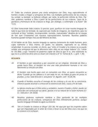 41 Todas las criaturas poseen una cierta semejanza con Dios, muy especialmente el
hombre creado a imagen y semejanza de Dios. Las múltiples perfecciones de las criaturas
(su verdad, su bondad, su belleza) reflejan, por tanto, la perfección infinita de Dios. Por
ello, podemos nombrar a Dios a partir de las perfecciones de sus criaturas, "pues de la
grandeza y hermosura de las criaturas se llega, por analogía, a contemplar a su Autor" (Sb
13,5).

42 Dios transciende toda criatura. Es preciso, pues, purificar sin cesar nuestro lenguaje de
todo lo que tiene de limitado, de expresión por medio de imágenes, de imperfecto, para no
confundir al Dios "inefable, incomprensible, invisible, inalcanzable" (Anáfora de la Liturgia
de San Juan Crisóstomo) con nuestras representaciones humanas. Nuestras palabras
humanas quedan siempre más acá del Misterio de Dios.

43 Al hablar así de Dios, nuestro lenguaje se expresa ciertamente de modo humano, pero
capta realmente a Dios mismo, sin poder, no obstante, expresarlo en su infinita
simplicidad. Es preciso recordar, en efecto, que "entre el Creador y la criatura no se puede
señalar una semejanza tal que la diferencia entre ellos no sea mayor todavía" (Cc. Letrán
IV: DS 806), y que "nosotros no podemos captar de Dios lo que él es, sino solamente lo
que no es y cómo los otros seres se sitúan con relación a él" (S. Tomás de A., s. gent. 1,30).

RESUMEN

44     El hombre es por naturaleza y por vocación un ser religioso. Viniendo de Dios y
       yendo hacia Dios, el hombre no vive una vida plenamente humana si no vive
       libremente su vínculo con Dios.

45     El hombre está hecho para vivir en comunión con Dios, en quien encuentra su
       dicha."Cuando yo me adhiera a ti con todo mi ser, no habrá ya para mi penas ni
       pruebas, y viva, toda llena de ti, será plena" (S. Agustín, conf. 10,28,39).

46     Cuando el hombre escucha el mensaje de las criaturas y la voz de su conciencia,
       entonces puede alcanzar a certeza de la existencia de Dios, causa y fin de todo.

47     La Iglesia enseña que el Dios único y verdadero, nuestro Creador y Señor, puede ser
       conocido con certeza por sus obras, gracias a la luz natural de la razón humana (Cf.
       Cc. Vaticano I: DS 3026).

48     Nosotros podemos realmente nombrar a Dios partiendo de las múltiples
       perfecciones de las criaturas, semejanzas del Dios infinitamente perfecto, aunque
       nuestro lenguaje limitado no agote su misterio.

49     "Sin el Creador la criatura se diluye" (GS 36). He aquí por qué los creyentes saben
       que son impulsados por el amor de Cristo a llevar la luz del Dios vivo a los que no
       le conocen o le rechazan.
 
