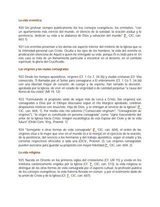 La vida eremítica

920 Sin profesar siempre públicamente los tres consejos evangélicos, los ermitaños, "con
un apartamiento más estricto del mundo, el silencio de la soledad, la oración asidua y la
penitencia, dedican su vida a la alabanza de Dios y salvación del mundo" (? CIC, can.
603 1).

921 Los eremitas presentan a los demás ese aspecto interior del misterio de la Iglesia que es
la intimidad personal con Cristo. Oculta a los ojos de los hombres, la vida del eremita es
predicación silenciosa de Aquél a quien ha entregado su vida, porque Él es todo para él. En
este caso se trata de un llamamiento particular a encontrar en el desierto, en el combate
espiritual, la gloria del Crucificado.

Las vírgenes y las viudas consagradas

922 Desde los tiempos apostólicos, vírgenes (Cf. 1 Co 7, 34-36) y viudas cristianas (Cf. Vita
consecrata, 7) llamadas por el Señor para consagrarse a El enteramente (Cf. 1 Co 7, 34-36)
con una libertad mayor de corazón, de cuerpo y de espíritu, han tomado la decisión,
aprobada por la Iglesia, de vivir en estado de virginidad o de castidad perpetua "a causa del
Reino de los cielos" (Mt 19, 12).

923 "Formulando el propósito santo de seguir más de cerca a Cristo, [las vírgenes] son
consagradas a Dios por el Obispo diocesano según el rito litúrgico aprobado, celebran
desposorios místicos con Jesucristo, Hijo de Dios, y se entregan al servicio de la Iglesia" (?
CIC, can. 604, 1). Por medio este rito solemne ("Consecratio virginum", "Consagración de
vírgenes"), "la virgen es constituida en persona consagrada" como "signo trascendente del
amor de la Iglesia hacia Cristo, imagen escatológica de esta Esposa del Cielo y de la vida
futura" (Ordo Cons. Virg., Praenot. 1).

924 "Semejante a otras formas de vida consagrada" (? CIC, can. 604), el orden de las
vírgenes sitúa a la mujer que vive en el mundo (o a la monja) en el ejercicio de la oración,
de la penitencia, del servicio a los hermanos y del trabajo apostólico, según el estado y los
carismas respectivos ofrecidos a cada una (OCV., Praenot. 2). Las vírgenes consagradas
pueden asociarse para guardar su propósito con mayor fidelidad (? CIC, can. 604, 2).

La vida religiosa

925 Nacida en Oriente en los primeros siglos del cristianismo (Cf. UR 15) y vivida en los
institutos canónicamente erigidos por la Iglesia (Cf. ? CIC, can. 573), la vida religiosa se
distingue de las otras formas de vida consagrada por el aspecto cultual, la profesión pública
de los consejos evangélicos, la vida fraterna llevada en común, y por el testimonio dado de
la unión de Cristo y de la Iglesia (Cf. ? CIC, can. 607).
 