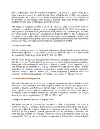 926 La vida religiosa nace del misterio de la Iglesia. Es un don que la Iglesia recibe de su
Señor y que ofrece como un estado de vida estable al fiel llamado por Dios a la profesión
de los consejos. Así la Iglesia puede a la vez manifestar a Cristo y reconocerse como Esposa
del Salvador. La vida religiosa está invitada a significar, bajo estas diversas formas, la
caridad misma de Dios, en el lenguaje de nuestro tiempo.

927 Todos los religiosos, exentos o no (Cf. ? CIC, can. 591), se encuentran entre los
colaboradores del obispo diocesano en su misión pastoral (Cf. CD 33-35). La implantación
y la expansión misionera de la Iglesia requieren la presencia de la vida religiosa en todas
sus formas "desde el período de implantación de la Iglesia" (AG 18, 40). "La historia da
testimonio de los grandes méritos de las familias religiosas en la propagación de la fe y en
la formación de las nuevas iglesias: desde las antiguas Instituciones monásticas, las Ordenes
medievales y hasta las Congregaciones modernas" (Juan Pablo II, RM 69).

Los institutos seculares

928 "Un instituto secular es un instituto de vida consagrada en el cual los fieles, viviendo
en el mundo, aspiran a la perfección de la caridad, y se dedican a procurar la santificación
del mundo sobre todo desde dentro de él" (? CIC can. 710).

929 Por medio de una "vida perfectamente y enteramente consagrada a [esta] santificación"
(Pío XII, const. ap. "Provida Mater"), los miembros de estos institutos participan en la tarea
de evangelización de la Iglesia, "en el mundo y desde el mundo", donde su presencia obra
a la manera de un "fermento" (PC 11). Su "testimonio de vida cristiana" mira a "ordenar
según Dios las realidades temporales y a penetrar el mundo con la fuerza del Evangelio".
Mediante vínculos sagrados, asumen los consejos evangélicos y observan entre sí la
comunión y la fraternidad propias de su "modo de vida secular" (? CIC, can. 713, 2).

Las sociedades de vida apostólica

930 Junto a las diversas formas de vida consagrada se encuentran "las sociedades de vida
apostólica, cuyos miembros, sin votos religiosos, buscan el fin apostólico propio de la
sociedad y, llevando vida fraterna en común, según el propio modo de vida, aspiran a la
perfección de la caridad por la observancia de las constituciones. Entre éstas, existen
sociedades cuyos miembros abrazan los consejos evangélicos mediante un vínculo
determinado por las constituciones" (? CIC, can. 731, 1 y 2).

Consagración y misión: anunciar el Rey que viene

931 Aquel que por el bautismo fue consagrado a Dios, entregándose a él como al
sumamente amado, se consagra, de esta manera, aún más íntimamente al servicio divino y
se entrega al bien de la Iglesia. Mediante el estado de consagración a Dios, la Iglesia
manifiesta a Cristo y muestra cómo el Espíritu Santo obra en ella de modo admirable. Por
tanto, los que profesan los consejos evangélicos tienen como primera misión vivir su
consagración. Pero "ya que por su misma consagración se dedican al servicio de la Iglesia
 