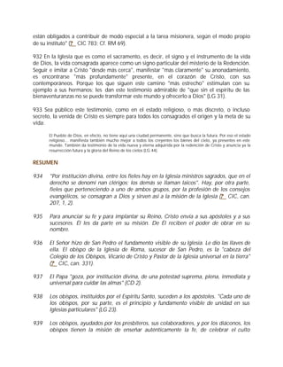 están obligados a contribuir de modo especial a la tarea misionera, según el modo propio
de su instituto" (? CIC 783; Cf. RM 69).

932 En la Iglesia que es como el sacramento, es decir, el signo y el instrumento de la vida
de Dios, la vida consagrada aparece como un signo particular del misterio de la Redención.
Seguir e imitar a Cristo "desde más cerca", manifestar "más claramente" su anonadamiento,
es encontrarse "más profundamente" presente, en el corazón de Cristo, con sus
contemporáneos. Porque los que siguen este camino "más estrecho" estimulan con su
ejemplo a sus hermanos; les dan este testimonio admirable de "que sin el espíritu de las
bienaventuranzas no se puede transformar este mundo y ofrecerlo a Dios" (LG 31).

933 Sea público este testimonio, como en el estado religioso, o más discreto, o incluso
secreto, la venida de Cristo es siempre para todos los consagrados el origen y la meta de su
vida:

      El Pueblo de Dios, en efecto, no tiene aquí una ciudad permanente, sino que busca la futura. Por eso el estado
      religioso... manifiesta también mucho mejor a todos los creyentes los bienes del cielo, ya presentes en este
      mundo. También da testimonio de la vida nueva y eterna adquirida por la redención de Cristo y anuncia ya la
      resurrección futura y la gloria del Reino de los cielos (LG 44).


RESUMEN

934    "Por institución divina, entre los fieles hay en la Iglesia ministros sagrados, que en el
       derecho se denomi nan clérigos; los demás se llaman laicos". Hay, por otra parte,
       fieles que perteneciendo a uno de ambos grupos, por la profesión de los consejos
       evangélicos, se consagran a Dios y sirven así a la misión de la Iglesia (? CIC, can.
       207, 1, 2).

935    Para anunciar su fe y para implantar su Reino, Cristo envía a sus apóstoles y a sus
       sucesores. Él les da parte en su misión. De Él reciben el poder de obrar en su
       nombre.

936    El Señor hizo de San Pedro el fundamento visible de su Iglesia. Le dio las llaves de
       ella. El obispo de la Iglesia de Roma, sucesor de San Pedro, es la "cabeza del
       Colegio de los Obispos, Vicario de Cristo y Pastor de la Iglesia universal en la tierra"
       (? CIC, can. 331).

937    El Papa "goza, por institución divina, de una potestad suprema, plena, inmediata y
       universal para cuidar las almas" (CD 2).

938    Los obispos, instituidos por el Espíritu Santo, suceden a los apóstoles. "Cada uno de
       los obispos, por su parte, es el principio y fundamento visible de unidad en sus
       Iglesias particulares" (LG 23).

939    Los obispos, ayudados por los presbíteros, sus colaboradores, y por los diáconos, los
       obispos tienen la misión de enseñar auténticamente la fe, de celebrar el culto
 