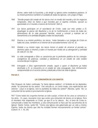 divino, sobre todo la Eucaristía, y de dirigir su Iglesia como verdaderos pastores. A
       su misión pertenece también el cuidado de todas las Iglesias, con y bajo el Papa.

940    "Siendo propio del estado de los laicos vivir en medio del mundo y de los negocios
       temporales, Dios les llama a que movidos por el espíritu cristiano, ejerzan su
       apostolado en el mundo a manera de fermento" (AA 2).

941    Los laicos participan en el sacerdocio de Cristo: cada vez más unidos a Él,
       despliegan la gracia del Bautismo y la de la Confirmación a través de todas las
       dimensiones de la vida personal, familiar, social y eclesial y realizan así el
       llamamiento a la santidad dirigido a todos los bautizados.

942    Gracias a su misión profética, los laicos, "están llamados a ser testigos de Cristo en
       todas las cosas, también en el interior de la sociedad humana" (GS 43, 4).

943    Debido a su misión regia, los laicos tienen el poder de arrancar al pecado su
       dominio sobre sí mismos y sobre el mundo por medio de su abnegación y santidad
       de vida (Cf. LG 36).

944    La vida consagrada a Dios se caracteriza por la profesión pública de los consejos
       evangélicos de pobreza, castidad y obediencia en un estado de vida estable
       reconocido por la Iglesia.

945    Entregado a Dios supremamente amado, aquél a quien el Bautismo ya había
       destinado a Él, se encuentra en el estado de vida consagrada, más íntimamente
       comprometido en el servicio divino y dedicado al bien de toda la Iglesia.

Párrafo 5

                            LA COMUNIÓN DE LOS SANTOS

946 Después de haber confesado "la Santa Iglesia católica", el Símbolo de los Apóstoles
añade "la comunión de los santos". Este artículo es, en cierto modo, una explicitación del
anterior: "¿Qué es la Iglesia, sino la asamblea de todos los santos?" (Nicetas, symb. 10). La
comunión de los santos es precisamente la Iglesia.

947 "Como todos los creyentes forman un solo cuerpo, el bien de los unos se comunica a
los otros... Es, pues, necesario creer que existe una comunión de bienes en la Iglesia. Pero
el miembro más importante es Cristo, ya que Él es la cabeza... Así, el bien de Cristo es
comunicado a todos los miembros, y esta comunicación se hace por los sacramentos de la
Iglesia" (Santo Tomás, symb.10). "Como esta Iglesia está gobernada por un solo y mismo
Espíritu, todos los bienes que ella ha recibido forman necesariamente un fondo común"
(Catech. R. 1, 10, 24).
 