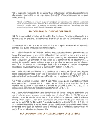 948 La expresión "comunión de los santos" tiene entonces dos significados estrechamente
relacionados: "comunión en las cosas santas [“sancta”]" y "comunión entre las personas
santas [“sancti”]".

      "Sancta sanctis" [lo que es santo para los que son santos] es lo que se proclama por el celebrante en la mayoría
      de las liturgias orientales en el momento de la elevación de los santos Dones antes de la distribución de la
      comunión. Los fieles ["sancti"] se alimentan con el cuerpo y la sangre de Cristo ["sancta"] para crecer en la
      comunión con el Espíritu Santo ["Koinônia"] y comunicarla al mundo.


                        I LA COMUNIÓN DE LOS BIENES ESPIRITUALES

949 En la comunidad primitiva de Jerusalén, los discípulos "acudían asiduamente a la
enseñanza de los apóstoles, a la comunión, a la fracción del pan y a las oraciones" (Hch 2,
42):

La comunión en la fe. La fe de los fieles es la fe de la Iglesia recibida de los Apóstoles,
tesoro de vida que se enriquece cuando se comparte.

950 La comunión de los sacramentos. “El fruto de todos los Sacramentos pertenece a todos.
Porque los Sacramentos, y sobre todo el Bautismo que es como la puerta por la que los
hombres entran en la Iglesia, son otros tantos vínculos sagrados que unen a todos y los
ligan a Jesucristo. La comunión de los santos es la comunión de los sacramentos... El
nombre de comunión puede aplicarse a cada uno de ellos, porque cada uno de ellos nos
une a Dios... Pero este nombre es más propio de la Eucaristía que de cualquier otro, porque
ella es la que lleva esta comunión a su culminación” (Catech. R. 1, 10, 24).

951 La comunión de los carismas: En la comunión de la Iglesia, el Espíritu Santo "reparte
gracias especiales entre los fieles" para la edificación de la Iglesia (LG 12). Pues bien, "a
cada cual se le otorga la manifestación del Espíritu para provecho común" (1 Co 12, 7).

952 “Todo lo tenían en común” (Hch 4, 32): "Todo lo que posee el verdadero cristiano
debe considerarlo como un bien en común con los demás y debe estar dispuesto y ser
diligente para socorrer al necesitado y la miseria del prójimo" (Catech. R. 1, 10, 27). El
cristiano es un administrador de los bienes del Señor (Cf. Lc 16, 1, 3).

953 La comunión de la caridad: En la "comunión de los santos" "ninguno de nosotros vive
para sí mismo; como tampoco muere nadie para sí mismo" (Rm 14, 7). "Si sufre un
miembro, todos los demás sufren con él. Si un miembro es honrado, todos los demás
toman parte en su gozo. Ahora bien, vosotros sois el cuerpo de Cristo, y sus miembros cada
uno por su parte" (1 Co 12, 26-27). "La caridad no busca su interés" (1 Co 13, 5; Cf. 10,
24). El menor de nuestros actos hecho con caridad repercute en beneficio de todos, en esta
solidaridad entre todos los hombres, vivos o muertos, que se funda en la comunión de los
santos. Todo pecado daña a esta comunión.

          II LA COMUNIÓN ENTRE LA IGLESIA DEL CIELO Y LA DE LA TIERRA
 