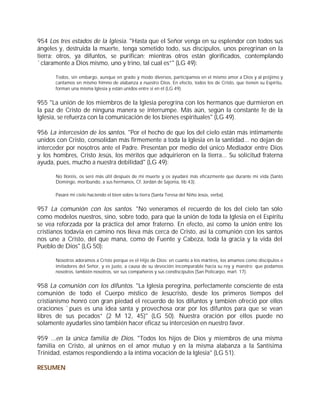 954 Los tres estados de la Iglesia. "Hasta que el Señor venga en su esplendor con todos sus
ángeles y, destruida la muerte, tenga sometido todo, sus discípulos, unos peregrinan en la
tierra; otros, ya difuntos, se purifican; mientras otros están glorificados, contemplando
`claramente a Dios mismo, uno y trino, tal cual es”" (LG 49):

       Todos, sin embargo, aunque en grado y modo diversos, participamos en el mismo amor a Dios y al prójimo y
       cantamos en mismo himno de alabanza a nuestro Dios. En efecto, todos los de Cristo, que tienen su Espíritu,
       forman una misma Iglesia y están unidos entre sí en él (LG 49).


955 "La unión de los miembros de la Iglesia peregrina con los hermanos que durmieron en
la paz de Cristo de ninguna manera se interrumpe. Más aún, según la constante fe de la
Iglesia, se refuerza con la comunicación de los bienes espirituales" (LG 49).

956 La intercesión de los santos. "Por el hecho de que los del cielo están más íntimamente
unidos con Cristo, consolidan más firmemente a toda la Iglesia en la santidad... no dejan de
interceder por nosotros ante el Padre. Presentan por medio del único Mediador entre Dios
y los hombres, Cristo Jesús, los méritos que adquirieron en la tierra... Su solicitud fraterna
ayuda, pues, mucho a nuestra debilidad" (LG 49):

       No lloréis, os seré más útil después de mi muerte y os ayudaré más eficazmente que durante mi vida (Santo
       Domingo, moribundo, a sus hermanos, Cf. Jordán de Sajonia, lib 43).

       Pasaré mi cielo haciendo el bien sobre la tierra (Santa Teresa del Niño Jesús, verba).


957 La comunión con los santos. "No veneramos el recuerdo de los del cielo tan sólo
como modelos nuestros, sino, sobre todo, para que la unión de toda la Iglesia en el Espíritu
se vea reforzada por la práctica del amor fraterno. En efecto, así como la unión entre los
cristianos todavía en camino nos lleva más cerca de Cristo, así la comunión con los santos
nos une a Cristo, del que mana, como de Fuente y Cabeza, toda la gracia y la vida del
Pueblo de Dios" (LG 50):

       Nosotros adoramos a Cristo porque es el Hijo de Dios: en cuanto a los mártires, los amamos como discípulos e
       imitadores del Señor, y es justo, a causa de su devoción incomparable hacia su rey y maestro; que podamos
       nosotros, también nosotros, ser sus compañeros y sus condiscípulos (San Policarpo, mart. 17).


958 La comunión con los difuntos. "La Iglesia peregrina, perfectamente consciente de esta
comunión de todo el Cuerpo místico de Jesucristo, desde los primeros tiempos del
cristianismo honró con gran piedad el recuerdo de los difuntos y también ofreció por ellos
oraciones `pues es una idea santa y provechosa orar por los difuntos para que se vean
libres de sus pecados” (2 M 12, 45)" (LG 50). Nuestra oración por ellos puede no
solamente ayudarles sino también hacer eficaz su intercesión en nuestro favor.

959 ...en la única familia de Dios. "Todos los hijos de Dios y miembros de una misma
familia en Cristo, al unirnos en el amor mutuo y en la misma alabanza a la Santísima
Trinidad, estamos respondiendo a la íntima vocación de la Iglesia" (LG 51).

RESUMEN
 