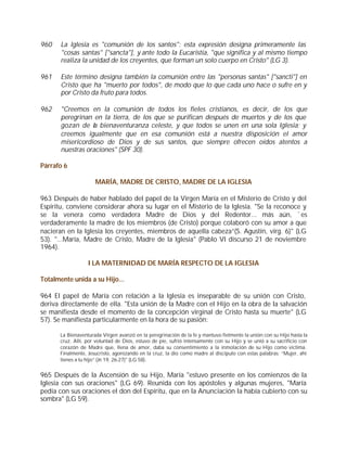 960    La Iglesia es "comunión de los santos": esta expresión designa primeramente las
       "cosas santas" ["sancta"], y ante todo la Eucaristía, "que significa y al mismo tiempo
       realiza la unidad de los creyentes, que forman un solo cuerpo en Cristo" (LG 3).

961    Este término designa también la comunión entre las "personas santas" ["sancti"] en
       Cristo que ha "muerto por todos", de modo que lo que cada uno hace o sufre en y
       por Cristo da fruto para todos.

962    "Creemos en la comunión de todos los fieles cristianos, es decir, de los que
       peregrinan en la tierra, de los que se purifican después de muertos y de los que
       gozan de la bienaventuranza celeste, y que todos se unen en una sola Iglesia; y
       creemos igualmente que en esa comunión está a nuestra disposición el amor
       misericordioso de Dios y de sus santos, que siempre ofrecen oídos atentos a
       nuestras oraciones" (SPF 30).

Párrafo 6

                     MARÍA, MADRE DE CRISTO, MADRE DE LA IGLESIA

963 Después de haber hablado del papel de la Virgen María en el Misterio de Cristo y del
Espíritu, conviene considerar ahora su lugar en el Misterio de la Iglesia. "Se la reconoce y
se la venera como verdadera Madre de Dios y del Redentor... más aún, `es
verdaderamente la madre de los miembros (de Cristo) porque colaboró con su amor a que
nacieran en la Iglesia los creyentes, miembros de aquella cabeza”(S. Agustín, virg. 6)" (LG
53). "...María, Madre de Cristo, Madre de la Iglesia" (Pablo VI discurso 21 de noviembre
1964).

                  I LA MATERNIDAD DE MARÍA RESPECTO DE LA IGLESIA

Totalmente unida a su Hijo...

964 El papel de María con relación a la Iglesia es inseparable de su unión con Cristo,
deriva directamente de ella. "Esta unión de la Madre con el Hijo en la obra de la salvación
se manifiesta desde el momento de la concepción virginal de Cristo hasta su muerte" (LG
57). Se manifiesta particularmente en la hora de su pasión:

      La Bienaventurada Virgen avanzó en la peregrinación de la fe y mantuvo fielmente la unión con su Hijo hasta la
      cruz. Allí, por voluntad de Dios, estuvo de pie, sufrió intensamente con su Hijo y se unió a su sacrificio con
      corazón de Madre que, llena de amor, daba su consentimiento a la inmolación de su Hijo como víctima.
      Finalmente, Jesucristo, agonizando en la cruz, la dio como madre al discípulo con estas palabras: “Mujer, ahí
      tienes a tu hijo” (Jn 19, 26-27)" (LG 58).


965 Después de la Ascensión de su Hijo, María "estuvo presente en los comienzos de la
Iglesia con sus oraciones" (LG 69). Reunida con los apóstoles y algunas mujeres, "María
pedía con sus oraciones el don del Espíritu, que en la Anunciación la había cubierto con su
sombra" (LG 59).
 