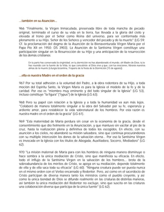 ...también en su Asunción...

966 "Finalmente, la Virgen Inmaculada, preservada libre de toda mancha de pecado
original, terminado el curso de su vida en la tierra, fue llevada a la gloria del cielo y
elevada al trono por el Señor como Reina del universo, para ser conformada más
plenamente a su Hijo, Señor de los Señores y vencedor del pecado y de la muerte" (LG 59;
Cf. la proclamación del dogma de la Asunción de la Bienaventurada Virgen María por el
Papa Pío XII en 1950: DS 3903). La Asunción de la Santísima Virgen constituye una
participación singular en la Resurrección de su Hijo y una anticipación de la resurrección
de los demás cristianos:

       En tu parto has conservado la virginidad, en tu dormición no has abandonado el mundo, oh Madre de Dios: tú te
       has reunido con la fuente de la Vida, tú que concebiste al Dios vivo y que, con tus oraciones, librarás nuestras
       almas de la muerte (Liturgia bizantina, Tropario de la fiesta de la Dormición [15 de agosto]).


...ella es nuestra Madre en el orden de la gracia

967 Por su total adhesión a la voluntad del Padre, a la obra redentora de su Hijo, a toda
moción del Espíritu Santo, la Virgen María es para la Iglesia el modelo de la fe y de la
caridad. Por eso es "miembro muy eminente y del todo singular de la Iglesia" (LG 53),
incluso constituye "la figura" ["typus"] de la Iglesia (LG 63).

968 Pero su papel con relación a la Iglesia y a toda la humanidad va aún más lejos.
"Colaboró de manera totalmente singular a la obra del Salvador por su fe, esperanza y
ardiente amor, para restablecer la vida sobrenatural de los hombres. Por esta razón es
nuestra madre en el orden de la gracia" (LG 61).

969 "Esta maternidad de María perdura sin cesar en la economía de la gracia, desde el
consentimiento que dio fielmente en la Anunciación, y que mantuvo sin vacilar al pie de la
cruz, hasta la realización plena y definitiva de todos los escogidos. En efecto, con su
asunción a los cielos, no abandonó su misión salvadora, sino que continúa procurándonos
con su múltiple intercesión los dones de la salvación eterna... Por eso la Santísima Virgen
es invocada en la Iglesia con los títulos de Abogada, Auxiliadora, Socorro, Mediadora" (LG
62).

970 "La misión maternal de María para con los hombres de ninguna manera disminuye o
hace sombra a la única mediación de Cristo, sino que manifiesta su eficacia. En efecto,
todo el influjo de la Santísima Virgen en la salvación de los hombres... brota de la
sobreabundancia de los méritos de Cristo, se apoya en su mediación, depende totalmente
de ella y de ella saca toda su eficacia" (LG 60). "Ninguna creatura puede ser puesta nunca
en el mismo orden con el Verbo encarnado y Redentor. Pero, así como en el sacerdocio de
Cristo participan de diversa manera tanto los ministros como el pueblo creyente, y así
como la única bondad de Dios se difunde realmente en las criaturas de distintas maneras,
así también la única mediación del Redentor no excluye, sino que suscita en las criaturas
una colaboración diversa que participa de la única fuente" (LG 62).
 