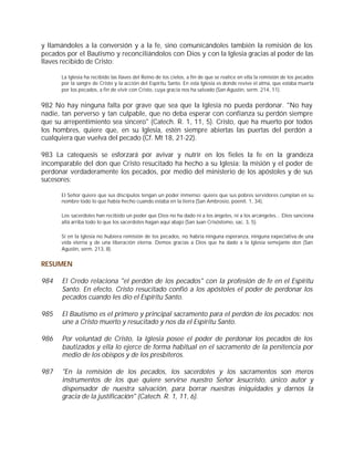 y llamándoles a la conversión y a la fe, sino comunicándoles también la remisión de los
pecados por el Bautismo y reconciliándolos con Dios y con la Iglesia gracias al poder de las
llaves recibido de Cristo:

      La Iglesia ha recibido las llaves del Reino de los cielos, a fin de que se realice en ella la remisión de los pecados
      por la sangre de Cristo y la acción del Espíritu Santo. En esta Iglesia es donde revive el alma, que estaba muerta
      por los pecados, a fin de vivir con Cristo, cuya gracia nos ha salvado (San Agustín, serm. 214, 11).


982 No hay ninguna falta por grave que sea que la Iglesia no pueda perdonar. "No hay
nadie, tan perverso y tan culpable, que no deba esperar con confianza su perdón siempre
que su arrepentimiento sea sincero" (Catech. R. 1, 11, 5). Cristo, que ha muerto por todos
los hombres, quiere que, en su Iglesia, estén siempre abiertas las puertas del perdón a
cualquiera que vuelva del pecado (Cf. Mt 18, 21-22).

983 La catequesis se esforzará por avivar y nutrir en los fieles la fe en la grandeza
incomparable del don que Cristo resucitado ha hecho a su Iglesia: la misión y el poder de
perdonar verdaderamente los pecados, por medio del ministerio de los apóstoles y de sus
sucesores:

      El Señor quiere que sus discípulos tengan un poder inmenso: quiere que sus pobres servidores cumplan en su
      nombre todo lo que había hecho cuando estaba en la tierra (San Ambrosio, poenit. 1, 34).

      Los sacerdotes han recibido un poder que Dios no ha dado ni a los ángeles, ni a los arcángeles... Dios sanciona
      allá arriba todo lo que los sacerdotes hagan aquí abajo (San Juan Crisóstomo, sac. 3, 5).

      Si en la Iglesia no hubiera remisión de los pecados, no habría ninguna esperanza, ninguna expectativa de una
      vida eterna y de una liberación eterna. Demos gracias a Dios que ha dado a la Iglesia semejante don (San
      Agustín, serm. 213, 8).


RESUMEN

984    El Credo relaciona "el perdón de los pecados" con la profesión de fe en el Espíritu
       Santo. En efecto, Cristo resucitado confió a los apóstoles el poder de perdonar los
       pecados cuando les dio el Espíritu Santo.

985    El Bautismo es el primero y principal sacramento para el perdón de los pecados: nos
       une a Cristo muerto y resucitado y nos da el Espíritu Santo.

986    Por voluntad de Cristo, la Iglesia posee el poder de perdonar los pecados de los
       bautizados y ella lo ejerce de forma habitual en el sacramento de la penitencia por
       medio de los obispos y de los presbíteros.

987    "En la remisión de los pecados, los sacerdotes y los sacramentos son meros
       instrumentos de los que quiere servirse nuestro Señor Jesucristo, único autor y
       dispensador de nuestra salvación, para borrar nuestras iniquidades y darnos la
       gracia de la justificación" (Catech. R. 1, 11, 6).
 