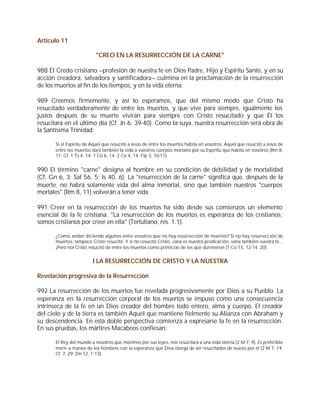 Artículo 11

                           "CREO EN LA RESURRECCIÓN DE LA CARNE"

988 El Credo cristiano –profesión de nuestra fe en Dios Padre, Hijo y Espíritu Santo, y en su
acción creadora, salvadora y santificadora– culmina en la proclamación de la resurrección
de los muertos al fin de los tiempos, y en la vida eterna.

989 Creemos firmemente, y así lo esperamos, que del mismo modo que Cristo ha
resucitado verdaderamente de entre los muertos, y que vive para siempre, igualmente los
justos después de su muerte vivirán para siempre con Cristo resucitado y que Él los
resucitará en el último día (Cf. Jn 6, 39-40). Como la suya, nuestra resurrección será obra de
la Santísima Trinidad:

       Si el Espíritu de Aquél que resucitó a Jesús de entre los muertos habita en vosotros, Aquél que resucitó a Jesús de
       entre los muertos dará también la vida a vuestros cuerpos mortales por su Espíritu que habita en vosotros (Rm 8,
       11; Cf. 1 Ts 4, 14; 1 Co 6, 14; 2 Co 4, 14; Flp 3, 10-11).


990 El término "carne" designa al hombre en su condición de debilidad y de mortalidad
(Cf. Gn 6, 3; Sal 56, 5; Is 40, 6). La "resurrección de la carne" significa que, después de la
muerte, no habrá solamente vida del alma inmortal, sino que también nuestros "cuerpos
mortales" (Rm 8, 11) volverán a tener vida.

991 Creer en la resurrección de los muertos ha sido desde sus comienzos un elemento
esencial de la fe cristiana. "La resurrección de los muertos es esperanza de los cristianos;
somos cristianos por creer en ella" (Tertuliano, res. 1.1):

       ¿Cómo andan diciendo algunos entre vosotros que no hay resurrección de muertos? Si no hay resurrección de
       muertos, tampoco Cristo resucitó. Y si no resucitó Cristo, vana es nuestra predicación, vana también vuestra fe...
       ¡Pero no! Cristo resucitó de entre los muertos como primicias de los que durmieron (1 Co 15, 12-14. 20).


                         I LA RESURRECCIÓN DE CRISTO Y LA NUESTRA

Revelación progresiva de la Resurrección

992 La resurrección de los muertos fue revelada progresivamente por Dios a su Pueblo. La
esperanza en la resurrección corporal de los muertos se impuso como una consecuencia
intrínseca de la fe en un Dios creador del hombre todo entero, alma y cuerpo. El creador
del cielo y de la tierra es también Aquél que mantiene fielmente su Alianza con Abraham y
su descendencia. En esta doble perspectiva comienza a expresarse la fe en la resurrección.
En sus pruebas, los mártires Macabeos confiesan:

       El Rey del mundo a nosotros que morimos por sus leyes, nos resucitará a una vida eterna (2 M 7, 9). Es preferible
       morir a manos de los hombres con la esperanza que Dios otorga de ser resucitados de nuevo por él (2 M 7, 14;
       Cf. 7, 29; Dn 12, 1-13).
 