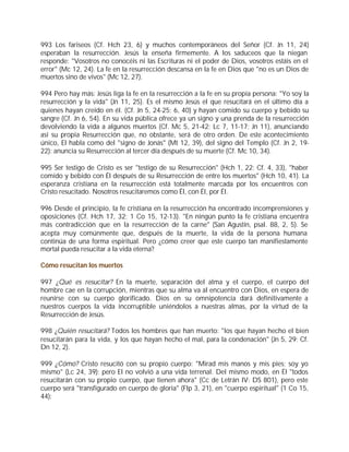 993 Los fariseos (Cf. Hch 23, 6) y muchos contemporáneos del Señor (Cf. Jn 11, 24)
esperaban la resurrección. Jesús la enseña firmemente. A los saduceos que la niegan
responde: "Vosotros no conocéis ni las Escrituras ni el poder de Dios, vosotros estáis en el
error" (Mc 12, 24). La fe en la resurrección descansa en la fe en Dios que "no es un Dios de
muertos sino de vivos" (Mc 12, 27).

994 Pero hay más: Jesús liga la fe en la resurrección a la fe en su propia persona: "Yo soy la
resurrección y la vida" (Jn 11, 25). Es el mismo Jesús el que resucitará en el último día a
quienes hayan creído en él. (Cf. Jn 5, 24-25; 6, 40) y hayan comido su cuerpo y bebido su
sangre (Cf. Jn 6, 54). En su vida pública ofrece ya un signo y una prenda de la resurrección
devolviendo la vida a algunos muertos (Cf. Mc 5, 21-42; Lc 7, 11-17; Jn 11), anunciando
así su propia Resurrección que, no obstante, será de otro orden. De este acontecimiento
único, El habla como del "signo de Jonás" (Mt 12, 39), del signo del Templo (Cf. Jn 2, 19-
22): anuncia su Resurrección al tercer día después de su muerte (Cf. Mc 10, 34).

995 Ser testigo de Cristo es ser "testigo de su Resurrección" (Hch 1, 22; Cf. 4, 33), "haber
comido y bebido con Él después de su Resurrección de entre los muertos" (Hch 10, 41). La
esperanza cristiana en la resurrección está totalmente marcada por los encuentros con
Cristo resucitado. Nosotros resucitaremos como Él, con Él, por Él.

996 Desde el principio, la fe cristiana en la resurrección ha encontrado incomprensiones y
oposiciones (Cf. Hch 17, 32; 1 Co 15, 12-13). "En ningún punto la fe cristiana encuentra
más contradicción que en la resurrección de la carne" (San Agustín, psal. 88, 2, 5). Se
acepta muy comúnmente que, después de la muerte, la vida de la persona humana
continúa de una forma espiritual. Pero ¿cómo creer que este cuerpo tan manifiestamente
mortal pueda resucitar a la vida eterna?

Cómo resucitan los muertos

997 ¿Qué es resucitar? En la muerte, separación del alma y el cuerpo, el cuerpo del
hombre cae en la corrupción, mientras que su alma va al encuentro con Dios, en espera de
reunirse con su cuerpo glorificado. Dios en su omnipotencia dará definitivamente a
nuestros cuerpos la vida incorruptible uniéndolos a nuestras almas, por la virtud de la
Resurrección de Jesús.

998 ¿Quién resucitará? Todos los hombres que han muerto: "los que hayan hecho el bien
resucitarán para la vida, y los que hayan hecho el mal, para la condenación" (Jn 5, 29; Cf.
Dn 12, 2).

999 ¿Cómo? Cristo resucitó con su propio cuerpo: "Mirad mis manos y mis pies; soy yo
mismo" (Lc 24, 39); pero El no volvió a una vida terrenal. Del mismo modo, en Él "todos
resucitarán con su propio cuerpo, que tienen ahora" (Cc de Letrán IV: DS 801), pero este
cuerpo será "transfigurado en cuerpo de gloria" (Flp 3, 21), en "cuerpo espiritual" (1 Co 15,
44):
 