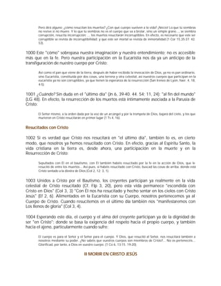 Pero dirá alguno: ¿cómo resucitan los muertos? ¿Con qué cuerpo vuelven a la vida? ¡Necio! Lo que tú siembras
      no revive si no muere. Y lo que tú siembras no es el cuerpo que va a brotar, sino un simple grano..., se siembra
      corrupción, resucita incorrupción; ... los muertos resucitarán incorruptibles. En efecto, es necesario que este ser
      corruptible se revista de incorruptibilidad; y que este ser mortal se revista de inmortalidad (1 Cor 15,35-37. 42.
      53).


1000 Este "cómo" sobrepasa nuestra imaginación y nuestro entendimiento; no es accesible
más que en la fe. Pero nuestra participación en la Eucaristía nos da ya un anticipo de la
transfiguración de nuestro cuerpo por Cristo:

      Así como el pan que viene de la tierra, después de haber recibido la invocación de Dios, ya no es pan ordinario,
      sino Eucaristía, constituida por dos cosas, una terrena y otra celestial, así nuestros cuerpos que participan en la
      eucaristía ya no son corruptibles, ya que tienen la esperanza de la resurrección (San Ireneo de Lyon, haer. 4, 18,
      4-5).


1001 ¿Cuándo? Sin duda en el "último día" (Jn 6, 39-40. 44. 54; 11, 24); "al fin del mundo"
(LG 48). En efecto, la resurrección de los muertos está íntimamente asociada a la Parusía de
Cristo:

      El Señor mismo, a la orden dada por la voz de un arcángel y por la trompeta de Dios, bajará del cielo, y los que
      murieron en Cristo resucitarán en primer lugar (1 Ts 4, 16).


Resucitados con Cristo

1002 Si es verdad que Cristo nos resucitará en "el último día", también lo es, en cierto
modo, que nosotros ya hemos resucitado con Cristo. En efecto, gracias al Espíritu Santo, la
vida cristiana en la tierra es, desde ahora, una participación en la muerte y en la
Resurrección de Cristo:

      Sepultados con Él en el bautismo, con Él también habéis resucitado por la fe en la acción de Dios, que le
      resucitó de entre los muertos... Así pues, si habéis resucitado con Cristo, buscad las cosas de arriba, donde está
      Cristo sentado a la diestra de Dios (Col 2, 12; 3, 1).


1003 Unidos a Cristo por el Bautismo, los creyentes participan ya realmente en la vida
celestial de Cristo resucitado (Cf. Flp 3, 20), pero esta vida permanece "escondida con
Cristo en Dios" (Col 3, 3) "Con Él nos ha resucitado y hecho sentar en los cielos con Cristo
Jesús" (Ef 2, 6). Alimentados en la Eucaristía con su Cuerpo, nosotros pertenecemos ya al
Cuerpo de Cristo. Cuando resucitemos en el último día también nos "manifestaremos con
Los llenos de gloria" (Col 3, 4).

1004 Esperando este día, el cuerpo y el alma del creyente participan ya de la dignidad de
ser "en Cristo"; donde se basa la exigencia del respeto hacia el propio cuerpo, y también
hacia el ajeno, particularmente cuando sufre:

      El cuerpo es para el Señor y el Señor para el cuerpo. Y Dios, que resucitó al Señor, nos resucitará también a
      nosotros mediante su poder. ¿No sabéis que vuestros cuerpos son miembros de Cristo?... No os pertenecéis...
      Glorificad, por tanto, a Dios en vuestro cuerpo. (1 Co 6, 13-15. 19-20).


                                       II MORIR EN CRISTO JESÚS
 