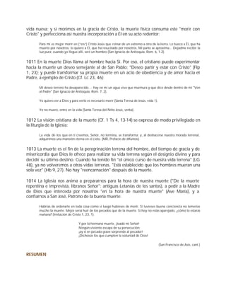 vida nueva; y si morimos en la gracia de Cristo, la muerte física consuma este "morir con
Cristo" y perfecciona así nuestra incorporación a Él en su acto redentor:

      Para mí es mejor morir en (“eis”) Cristo Jesús que reinar de un extremo a otro de la tierra. Lo busco a Él, que ha
      muerto por nosotros; lo quiero a Él, que ha resucitado por nosotros. Mi parto se aproxima... Dejadme recibir la
      luz pura; cuando yo llegue allí, seré un hombre (San Ignacio de Antioquía, Rom. 6, 1-2).


1011 En la muerte Dios llama al hombre hacia Sí. Por eso, el cristiano puede experimentar
hacia la muerte un deseo semejante al de San Pablo: "Deseo partir y estar con Cristo" (Flp
1, 23); y puede transformar su propia muerte en un acto de obediencia y de amor hacia el
Padre, a ejemplo de Cristo (Cf. Lc 23, 46):

      Mi deseo terreno ha desaparecido…; hay en mí un agua viva que murmura y que dice desde dentro de mí "Ven
      al Padre" (San Ignacio de Antioquía, Rom. 7, 2).

      Yo quiero ver a Dios y para verlo es necesario morir (Santa Teresa de Jesús, vida 1).

      Yo no muero, entro en la vida (Santa Teresa del Niño Jesús, verba).


1012 La visión cristiana de la muerte (Cf. 1 Ts 4, 13-14) se expresa de modo privilegiado en
la liturgia de la Iglesia:

      La vida de los que en ti creemos, Señor, no termina, se transforma; y, al deshacerse nuestra morada terrenal,
      adquirimos una mansión eterna en el cielo. (MR, Prefacio de difuntos).


1013 La muerte es el fin de la peregrinación terrena del hombre, del tiempo de gracia y de
misericordia que Dios le ofrece para realizar su vida terrena según el designio divino y para
decidir su último destino. Cuando ha tenido fin "el único curso de nuestra vida terrena" (LG
48), ya no volveremos a otras vidas terrenas. "Está establecido que los hombres mueran una
sola vez" (Hb 9, 27). No hay "reencarnación" después de la muerte.

1014 La Iglesia nos anima a prepararnos para la hora de nuestra muerte ("De la muerte
repentina e imprevista, líbranos Señor": antiguas Letanías de los santos), a pedir a la Madre
de Dios que interceda por nosotros "en la hora de nuestra muerte" (Ave María), y a
confiarnos a San José, Patrono de la buena muerte:

      Habrías de ordenarte en toda cosa como si luego hubieses de morir. Si tuvieses buena conciencia no temerías
      mucho la muerte. Mejor sería huir de los pecados que de la muerte. Si hoy no estás aparejado, ¿cómo lo estarás
      mañana? (Imitación de Cristo 1, 23, 1).

                                  Y por la hermana muerte, ¡loado mi Señor!
                                  Ningún viviente escapa de su persecución;
                                  ¡ay si en pecado grave sorprende al pecador!
                                  ¡Dichosos los que cumplen la voluntad de Dios!

                                                                                              (San Francisco de Asís, cant.)


RESUMEN
 