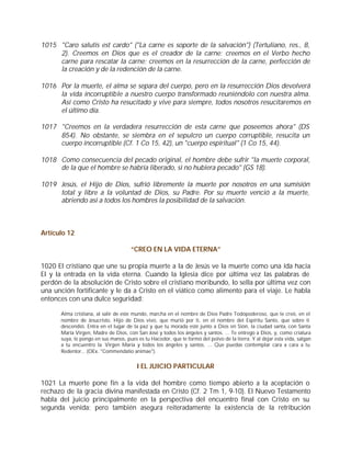1015 "Caro salutis est cardo" ("La carne es soporte de la salvación") (Tertuliano, res., 8,
     2). Creemos en Dios que es el creador de la carne; creemos en el Verbo hecho
     carne para rescatar la carne; creemos en la resurrección de la carne, perfección de
     la creación y de la redención de la carne.

1016 Por la muerte, el alma se separa del cuerpo, pero en la resurrección Dios devolverá
     la vida incorruptible a nuestro cuerpo transformado reuniéndolo con nuestra alma.
     Así como Cristo ha resucitado y vive para siempre, todos nosotros resucitaremos en
     el último día.

1017 "Creemos en la verdadera resurrección de esta carne que poseemos ahora" (DS
     854). No obstante, se siembra en el sepulcro un cuerpo corruptible, resucita un
     cuerpo incorruptible (Cf. 1 Co 15, 42), un "cuerpo espiritual" (1 Co 15, 44).

1018 Como consecuencia del pecado original, el hombre debe sufrir "la muerte corporal,
     de la que el hombre se habría liberado, si no hubiera pecado" (GS 18).

1019 Jesús, el Hijo de Dios, sufrió libremente la muerte por nosotros en una sumisión
     total y libre a la voluntad de Dios, su Padre. Por su muerte venció a la muerte,
     abriendo así a todos los hombres la posibilidad de la salvación.



Artículo 12

                                     “CREO EN LA VIDA ETERNA”

1020 El cristiano que une su propia muerte a la de Jesús ve la muerte como una ida hacia
El y la entrada en la vida eterna. Cuando la Iglesia dice por última vez las palabras de
perdón de la absolución de Cristo sobre el cristiano moribundo, lo sella por última vez con
una unción fortificante y le da a Cristo en el viático como alimento para el viaje. Le habla
entonces con una dulce seguridad:

      Alma cristiana, al salir de este mundo, marcha en el nombre de Dios Padre Todopoderoso, que te creó, en el
      nombre de Jesucristo, Hijo de Dios vivo, que murió por ti, en el nombre del Espíritu Santo, que sobre ti
      descendió. Entra en el lugar de la paz y que tu morada esté junto a Dios en Sión, la ciudad santa, con Santa
      María Virgen, Madre de Dios, con San José y todos los ángeles y santos. ... Te entrego a Dios, y, como criatura
      suya, te pongo en sus manos, pues es tu Hacedor, que te formó del polvo de la tierra. Y al dejar esta vida, salgan
      a tu encuentro la Virgen María y todos los ángeles y santos. ... Que puedas contemplar cara a cara a tu
      Redentor... (OEx. "Commendatio animae").


                                        I EL JUICIO PARTICULAR

1021 La muerte pone fin a la vida del hombre como tiempo abierto a la aceptación o
rechazo de la gracia divina manifestada en Cristo (Cf. 2 Tm 1, 9-10). El Nuevo Testamento
habla del juicio principalmente en la perspectiva del encuentro final con Cristo en su
segunda venida; pero también asegura reiteradamente la existencia de la retribución
 