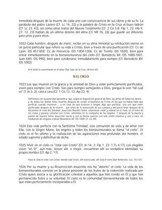 inmediata después de la muerte de cada uno con consecuencia de sus obras y de su fe. La
parábola del pobre Lázaro (Cf. Lc 16, 22) y la palabra de Cristo en la Cruz al buen ladrón
(Cf. Lc 23, 43), así como otros textos del Nuevo Testamento (Cf. 2 Co 5,8; Flp 1, 23; Hb 9,
27; 12, 23) hablan de un último destino del alma (Cf. Mt 16, 26) que puede ser diferente
para unos y para otros.

1022 Cada hombre, después de morir, recibe en su alma inmortal su retribución eterna en
un juicio particular que refiere su vida a Cristo, bien a través de una purificación (Cf. Cc de
Lyon: DS 857-858; Cc de Florencia: DS 1304-1306; Cc de Trento: DS 1820), bien para
entrar inmediatamente en la bienaventuranza del cielo (Cf. Benedicto XII: DS 1000-1001;
Juan XXII: DS 990), bien para condenarse inmediatamente para siempre (Cf. Benedicto XII:
DS 1002).

       A la tarde te examinarán en el amor (San Juan de la Cruz, dichos 64).


                                                     II EL CIELO

1023 Los que mueren en la gracia y la amistad de Dios y están perfectamente purificados,
viven para siempre con Cristo. Son para siempre semejantes a Dios, porque lo ven "tal cual
es" (1 Jn 3, 2), cara a cara (Cf. 1 Co 13, 12; Ap 22, 4):

       Definimos con la autoridad apostólica: que, según la disposición general de Dios, las almas de todos los santos...
       y de todos los demás fieles muertos después de recibir el bautismo de Cristo en los que no había nada que
       purificar cuando murieron;... o en caso de que tuvieran o tengan algo que purificar, una vez que estén
       purificadas después de la muerte... aun antes de la reasunción de sus cuerpos y del juicio final, después de la
       Ascensión al cielo del Salvador, Jesucristo Nuestro Señor, estuvieron, están y estarán en el cielo, en el reino de
       los cielos y paraíso celestial con Cristo, admitidos en la compañía de los ángeles. Y después de la muerte y
       pasión de nuestro Señor Jesucristo vieron y ven la divina esencia con una visión intuitiva y cara a cara, sin
       mediación de ninguna criatura (Benedicto XII: DS 1000; Cf. LG 49).


1024 Esta vida perfecta con la Santísima Trinidad, esta comunión de vida y de amor con
Ella, con la Virgen María, los ángeles y todos los bienaventurados se llama "el cielo". El
cielo es el fin último y la realización de las aspiraciones más profundas del hombre, el
estado supremo y definitivo de dicha.

1025 Vivir en el cielo es "estar con Cristo" (Cf. Jn 14, 3; Flp 1, 23; 1 Ts 4,17). Los elegidos
viven "en Él", aún más, tienen allí, o mejor, encuentran allí su verdadera identidad, su
propio nombre (Cf. Ap 2, 17):

       Pues la vida es estar con Cristo; donde está Cristo, allí está la vida, allí está el reino (San Ambrosio, Luc. 10,121).


1026 Por su muerte y su Resurrección Jesucristo nos ha "abierto" el cielo. La vida de los
bienaventurados consiste en la plena posesión de los frutos de la redención realizada por
Cristo quien asocia a su glorificación celestial a aquellos que han creído en Él y que han
permanecido fieles a su voluntad. El cielo es la comunidad bienaventurada de todos los
que están perfectamente incorporados a Él.
 