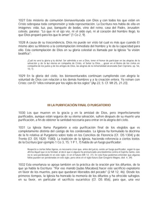 1027 Este misterio de comunión bienaventurada con Dios y con todos los que están en
Cristo sobrepasa toda comprensión y toda representación. La Escritura nos habla de ella en
imágenes: vida, luz, paz, banquete de bodas, vino del reino, casa del Padre, Jerusalén
celeste, paraíso: "Lo que ni el ojo vio, ni el oído oyó, ni al corazón del hombre llegó, lo
que Dios preparó para los que le aman" (1 Co 2, 9).

1028 A causa de su trascendencia, Dios no puede ser visto tal cual es más que cuando El
mismo abre su Misterio a la contemplación inmediata del hombre y le da la capacidad para
ello. Esta contemplación de Dios en su gloria celestial es llamada por la Iglesia "la visión
beatífica":

      ¡Cuál no será tu gloria y tu dicha!: Ser admitido a ver a Dios, tener el honor de participar en las alegrías de la
      salvación y de la luz eterna en compañía de Cristo, el Señor tu Dios..., gozar en el Reino de los cielos en
      compañía de los justos y de los amigos de Dios, las alegrías de la inmortalidad alcanzada (San Cipriano, ep. 56,
      10, 1).


1029 En la gloria del cielo, los bienaventurados continúan cumpliendo con alegría la
voluntad de Dios con relación a los demás hombres y a la creación entera. Ya reinan con
Cristo; con Él "ellos reinarán por los siglos de los siglos” (Ap 22, 5; Cf. Mt 25, 21.23).




                          III LA PURIFICACIÓN FINAL O PURGATORIO

1030 Los que mueren en la gracia y en la amistad de Dios, pero imperfectamente
purificados, aunque están seguros de su eterna salvación, sufren después de su muerte una
purificación, a fin de obtener la santidad necesaria para entrar en la alegría del cielo.

1031 La Iglesia llama Purgatorio a esta purificación final de los elegidos que es
completamente distinta del castigo de los condenados. La Iglesia ha formulado la doctrina
de la fe relativa al Purgatorio sobre todo en los Concilios de Florencia (Cf. DS 1304) y de
Trento (Cf. DS 1820: 1580). La tradición de la Iglesia, haciendo referencia a ciertos textos
de la Escritura (por ejemplo 1 Co 3, 15; 1 P 1, 7) habla de un fuego purificador:

      Respecto a ciertas faltas ligeras, es necesario creer que, antes del juicio, existe un fuego purificador, según lo que
      afirma Aquél que es la Verdad, al decir que si alguno ha pronunciado una blasfemia contra el Espíritu Santo, esto
      no le será perdonado ni en este siglo, ni en el futuro (Mt 12, 31). En esta frase podemos entender que algunas
      faltas pueden ser perdonadas en este siglo, pero otras en el siglo futuro (San Gregorio Magno, dial. 4, 39).


1032 Esta enseñanza se apoya también en la práctica de la oración por los difuntos, de la
que ya habla la Escritura: "Por eso mandó [Judas Macabeo] hacer este sacrificio expiatorio
en favor de los muertos, para que quedaran liberados del pecado" (2 M 12, 46). Desde los
primeros tiempos, la Iglesia ha honrado la memoria de los difuntos y ha ofrecido sufragios
en su favor, en particular el sacrificio eucarístico (Cf. DS 856), para que, una vez
 