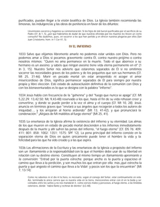 purificados, puedan llegar a la visión beatífica de Dios. La Iglesia también recomienda las
limosnas, las indulgencias y las obras de penitencia en favor de los difuntos:

      Llevémosles socorros y hagamos su conmemoración. Si los hijos de Job fueron purificados por el sacrificio de su
      Padre (Cf. Jb 1, 5), ¿por qué habríamos de dudar de que nuestras ofrendas por los muertos les lleven un cierto
      consuelo? No dudemos, pues, en socorrer a los que han partido y en ofrecer nuestras plegarias por ellos (San
      Juan Crisóstomo, hom. in 1 Cor 41, 5).


                                              IV EL INFIERNO

1033 Salvo que elijamos libremente amarle no podemos estar unidos con Dios. Pero no
podemos amar a Dios si pecamos gravemente contra Él, contra nuestro prójimo o contra
nosotros mismos: "Quien no ama permanece en la muerte. Todo el que aborrece a su
hermano es un asesino; y sabéis que ningún asesino tiene vida eterna permanente en él" (1
Jn 3, 15). Nuestro Señor nos advierte que estaremos separados de Él si no omitimos
socorrer las necesidades graves de los pobres y de los pequeños que son sus hermanos (Cf.
Mt 25, 31-46). Morir en pecado mortal sin estar arrepentido ni acoger el amor
misericordioso de Dios, significa permanecer separados de Él para siempre por nuestra
propia y libre elección. Este estado de autoexclusión definitiva de la comunión con Dios y
con los bienaventurados es lo que se designa con la palabra "infierno".

1034 Jesús habla con frecuencia de la "gehenna" y del "fuego que nunca se apaga" (Cf. Mt
5,22.29; 13,42.50; Mc 9,43-48) reservado a los que, hasta el fin de su vida rehúsan creer y
convertirse, y donde se puede perder a la vez el alma y el cuerpo (Cf. Mt 10, 28). Jesús
anuncia en términos graves que "enviará a sus ángeles que recogerán a todos los autores de
iniquidad..., y los arrojarán al horno ardiendo" (Mt 13, 41-42), y que pronunciará la
condenación:" ¡Alejaos de Mí malditos al fuego eterno!" (Mt 25, 41).

1035 La enseñanza de la Iglesia afirma la existencia del infierno y su eternidad. Las almas
de los que mueren en estado de pecado mortal descienden a los infiernos inmediatamente
después de la muerte y allí sufren las penas del infierno, "el fuego eterno" (Cf. DS 76; 409;
411; 801; 858; 1002; 1351; 1575; SPF 12). La pena principal del infierno consiste en la
separación eterna de Dios en quien únicamente puede tener el hombre la vida y la
felicidad para las que ha sido creado y a las que aspira.

1036 Las afirmaciones de la Escritura y las enseñanzas de la Iglesia a propósito del infierno
son un llamamiento a la responsabilidad con la que el hombre debe usar de su libertad en
relación con su destino eterno. Constituyen al mismo tiempo un llamamiento apremiante a
la conversión: "Entrad por la puerta estrecha; porque ancha es la puerta y espacioso el
camino que lleva a la perdición, y son muchos los que entran por ella; mas ¡qué estrecha la
puerta y qué angosto el camino que lleva a la Vida!; y pocos son los que la encuentran" (Mt
7, 13-14):

      Como no sabemos ni el día ni la hora, es necesario, según el consejo del Señor, estar continuamente en vela.
      Así, terminada la única carrera que es nuestra vida en la tierra, mereceremos entrar con él en la boda y ser
      contados entre los santos y no nos mandarán ir, como siervos malos y perezosos, al fuego eterno, a las tinieblas
      exteriores, donde `habrá llanto y rechinar de dientes” (LG 48).
 