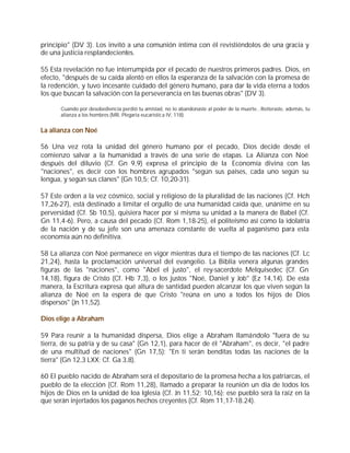 principio" (DV 3). Los invitó a una comunión íntima con él revistiéndolos de una gracia y
de una justicia resplandecientes.

55 Esta revelación no fue interrumpida por el pecado de nuestros primeros padres. Dios, en
efecto, "después de su caída alentó en ellos la esperanza de la salvación con la promesa de
la redención, y tuvo incesante cuidado del género humano, para dar la vida eterna a todos
los que buscan la salvación con la perseverancia en las buenas obras" (DV 3).

       Cuando por desobediencia perdió tu amistad, no lo abandonaste al poder de la muerte...Reiteraste, además, tu
       alianza a los hombres (MR, Plegaria eucarística IV, 118).


La alianza con Noé

56 Una vez rota la unidad del género humano por el pecado, Dios decide desde el
comienzo salvar a la humanidad a través de una serie de etapas. La Alianza con Noé
después del diluvio (Cf. Gn 9,9) expresa el principio de la Economía divina con las
"naciones", es decir con los hombres agrupados "según sus países, cada uno según su
lengua, y según sus clanes" (Gn 10,5; Cf. 10,20-31).

57 Este orden a la vez cósmico, social y religioso de la pluralidad de las naciones (Cf. Hch
17,26-27), está destinado a limitar el orgullo de una humanidad caída que, unánime en su
perversidad (Cf. Sb 10,5), quisiera hacer por sí misma su unidad a la manera de Babel (Cf.
Gn 11,4-6). Pero, a causa del pecado (Cf. Rom 1,18-25), el politeísmo así como la idolatría
de la nación y de su jefe son una amenaza constante de vuelta al paganismo para esta
economía aún no definitiva.

58 La alianza con Noé permanece en vigor mientras dura el tiempo de las naciones (Cf. Lc
21,24), hasta la proclamación universal del evangelio. La Biblia venera algunas grandes
figuras de las "naciones", como "Abel el justo", el rey-sacerdote Melquisedec (Cf. Gn
14,18), figura de Cristo (Cf. Hb 7,3), o los justos "Noé, Daniel y Job" (Ez 14,14). De esta
manera, la Escritura expresa qué altura de santidad pueden alcanzar los que viven según la
alianza de Noé en la espera de que Cristo "reúna en uno a todos los hijos de Dios
dispersos" (Jn 11,52).

Dios elige a Abraham

59 Para reunir a la humanidad dispersa, Dios elige a Abraham llamándolo "fuera de su
tierra, de su patria y de su casa" (Gn 12,1), para hacer de él "Abraham", es decir, "el padre
de una multitud de naciones" (Gn 17,5): "En ti serán benditas todas las naciones de la
tierra" (Gn 12,3 LXX; Cf. Ga 3,8).

60 El pueblo nacido de Abraham será el depositario de la promesa hecha a los patriarcas, el
pueblo de la elección (Cf. Rom 11,28), llamado a preparar la reunión un día de todos los
hijos de Dios en la unidad de loa Iglesia (Cf. Jn 11,52; 10,16); ese pueblo será la raíz en la
que serán injertados los paganos hechos creyentes (Cf. Rom 11,17-18.24).
 