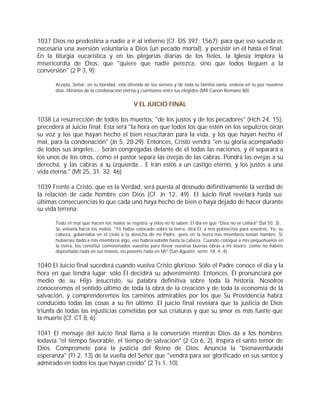 1037 Dios no predestina a nadie a ir al infierno (Cf. DS 397; 1567); para que eso suceda es
necesaria una aversión voluntaria a Dios (un pecado mortal), y persistir en él hasta el final.
En la liturgia eucarística y en las plegarias diarias de los fieles, la Iglesia implora la
misericordia de Dios, que "quiere que nadie perezca, sino que todos lleguen a la
conversión" (2 P 3, 9):

       Acepta, Señor, en tu bondad, esta ofrenda de tus siervos y de toda tu familia santa, ordena en tu paz nuestros
       días, líbranos de la condenación eterna y cuéntanos entre tus elegidos (MR Canon Romano 88)


                                              V EL JUICIO FINAL

1038 La resurrección de todos los muertos, "de los justos y de los pecadores" (Hch 24, 15),
precederá al Juicio final. Esta será "la hora en que todos los que estén en los sepulcros oirán
su voz y los que hayan hecho el bien resucitarán para la vida, y los que hayan hecho el
mal, para la condenación" (Jn 5, 28-29). Entonces, Cristo vendrá "en su gloria acompañado
de todos sus ángeles,... Serán congregadas delante de él todas las naciones, y él separará a
los unos de los otros, como el pastor separa las ovejas de las cabras. Pondrá las ovejas a su
derecha, y las cabras a su izquierda... E irán estos a un castigo eterno, y los justos a una
vida eterna." (Mt 25, 31. 32. 46).

1039 Frente a Cristo, que es la Verdad, será puesta al desnudo definitivamente la verdad de
la relación de cada hombre con Dios (Cf. Jn 12, 49). El Juicio final revelará hasta sus
últimas consecuencias lo que cada uno haya hecho de bien o haya dejado de hacer durante
su vida terrena:

       Todo el mal que hacen los malos se registra -y ellos no lo saben. El día en que "Dios no se callará" (Sal 50, 3)...
       Se volverá hacia los malos: "Yo había colocado sobre la tierra, dirá Él, a mis pobrecitos para vosotros. Yo, su
       cabeza, gobernaba en el cielo a la derecha de mi Padre -pero en la tierra mis miembros tenían hambre. Si
       hubierais dado a mis miembros algo, eso habría subido hasta la cabeza. Cuando coloqué a mis pequeñuelos en
       la tierra, los constituí comisionados vuestros para llevar vuestras buenas obras a mi tesoro: como no habéis
       depositado nada en sus manos, no poseéis nada en Mí" (San Agustín, serm. 18, 4, 4).


1040 El Juicio final sucederá cuando vuelva Cristo glorioso. Sólo el Padre conoce el día y la
hora en que tendrá lugar; sólo Él decidirá su advenimiento. Entonces, Él pronunciará por
medio de su Hijo Jesucristo, su palabra definitiva sobre toda la historia. Nosotros
conoceremos el sentido último de toda la obra de la creación y de toda la economía de la
salvación, y comprenderemos los caminos admirables por los que Su Providencia habrá
conducido todas las cosas a su fin último. El juicio final revelará que la justicia de Dios
triunfa de todas las injusticias cometidas por sus criaturas y que su amor es más fuerte que
la muerte (Cf. CT 8, 6).

1041 El mensaje del Juicio final llama a la conversión mientras Dios da a los hombres
todavía "el tiempo favorable, el tiempo de salvación" (2 Co 6, 2). Inspira el santo temor de
Dios. Compromete para la justicia del Reino de Dios. Anuncia la "bienaventurada
esperanza" (Tt 2, 13) de la vuelta del Señor que "vendrá para ser glorificado en sus santos y
admirado en todos los que hayan creído" (2 Ts 1, 10).
 