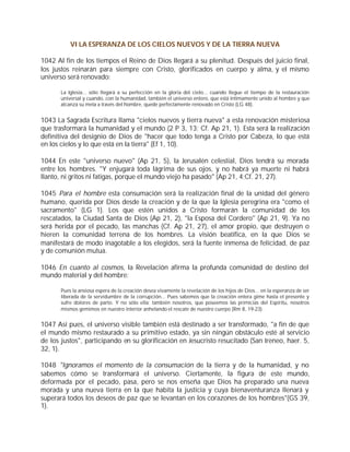 VI LA ESPERANZA DE LOS CIELOS NUEVOS Y DE LA TIERRA NUEVA

1042 Al fin de los tiempos el Reino de Dios llegará a su plenitud. Después del juicio final,
los justos reinarán para siempre con Cristo, glorificados en cuerpo y alma, y el mismo
universo será renovado:

       La Iglesia... sólo llegará a su perfección en la gloria del cielo... cuando llegue el tiempo de la restauración
       universal y cuando, con la humanidad, también el universo entero, que está íntimamente unido al hombre y que
       alcanza su meta a través del hombre, quede perfectamente renovado en Cristo (LG 48).


1043 La Sagrada Escritura llama "cielos nuevos y tierra nueva" a esta renovación misteriosa
que trasformará la humanidad y el mundo (2 P 3, 13; Cf. Ap 21, 1). Esta será la realización
definitiva del designio de Dios de "hacer que todo tenga a Cristo por Cabeza, lo que está
en los cielos y lo que está en la tierra" (Ef 1, 10).

1044 En este "universo nuevo" (Ap 21, 5), la Jerusalén celestial, Dios tendrá su morada
entre los hombres. "Y enjugará toda lágrima de sus ojos, y no habrá ya muerte ni habrá
llanto, ni gritos ni fatigas, porque el mundo viejo ha pasado" (Ap 21, 4;Cf. 21, 27).

1045 Para el hombre esta consumación será la realización final de la unidad del género
humano, querida por Dios desde la creación y de la que la Iglesia peregrina era "como el
sacramento" (LG 1). Los que estén unidos a Cristo formarán la comunidad de los
rescatados, la Ciudad Santa de Dios (Ap 21, 2), "la Esposa del Cordero" (Ap 21, 9). Ya no
será herida por el pecado, las manchas (Cf. Ap 21, 27), el amor propio, que destruyen o
hieren la comunidad terrena de los hombres. La visión beatífica, en la que Dios se
manifestará de modo inagotable a los elegidos, será la fuente inmensa de felicidad, de paz
y de comunión mutua.

1046 En cuanto al cosmos, la Revelación afirma la profunda comunidad de destino del
mundo material y del hombre:

       Pues la ansiosa espera de la creación desea vivamente la revelación de los hijos de Dios... en la esperanza de ser
       liberada de la servidumbre de la corrupción... Pues sabemos que la creación entera gime hasta el presente y
       sufre dolores de parto. Y no sólo ella; también nosotros, que poseemos las primicias del Espíritu, nosotros
       mismos gemimos en nuestro interior anhelando el rescate de nuestro cuerpo (Rm 8, 19-23).


1047 Así pues, el universo visible también está destinado a ser transformado, "a fin de que
el mundo mismo restaurado a su primitivo estado, ya sin ningún obstáculo esté al servicio
de los justos", participando en su glorificación en Jesucristo resucitado (San Ireneo, haer. 5,
32, 1).

1048 "Ignoramos el momento de la consumación de la tierra y de la humanidad, y no
sabemos cómo se transformará el universo. Ciertamente, la figura de este mundo,
deformada por el pecado, pasa, pero se nos enseña que Dios ha preparado una nueva
morada y una nueva tierra en la que habita la justicia y cuya bienaventuranza llenará y
superará todos los deseos de paz que se levantan en los corazones de los hombres"(GS 39,
1).
 