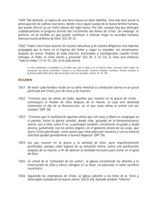 1049 "No obstante, la espera de una tierra nueva no debe debilitar, sino más bien avivar la
preocupación de cultivar esta tierra, donde crece aquel cuerpo de la nueva familia humana,
que puede ofrecer ya un cierto esbozo del siglo nuevo. Por ello, aunque hay que distinguir
cuidadosamente el progreso terreno del crecimiento del Reino de Cristo, sin embargo, el
primero, en la medida en que puede contribuir a ordenar mejor la sociedad humana,
interesa mucho al Reino de Dios" (GS 39, 2).

1050 "Todos estos frutos buenos de nuestra naturaleza y de nuestra diligencia, tras haberlos
propagado por la tierra en el Espíritu del Señor y según su mandato, los encontramos
después de nuevo, limpios de toda mancha, iluminados y transfigurados cuando Cristo
entregue al Padre el reino eterno y universal" (GS 39, 3; Cf. LG 2). Dios será entonces
"todo en todos" (1 Co 15, 22), en la vida eterna:

      La vida subsistente y verdadera es el Padre que, por el Hijo y en el Espíritu Santo, derrama sobre todos sin
      excepción los dones celestiales. Gracias a su misericordia, nosotros también, hombres, hemos recibido la
      promesa indefectible de la vida eterna (San Cirilo de Jerusalén, catech. ill. 18, 29).


RESUMEN

1051 Al morir cada hombre recibe en su alma inmortal su retribución eterna en un juicio
     particular por Cristo, juez de vivos y de muertos.

1052 "Creemos que las almas de todos aquellos que mueren en la gracia de Cristo...
     constituyen el Pueblo de Dios después de la muerte, la cual será destruida
     totalmente el día de la Resurrección, en el que estas almas se unirán con sus
     cuerpos" (SPF 28).

1053 "Creemos que la multitud de aquellas almas que con Jesús y María se congregan en
     el paraíso, forma la Iglesia celestial, donde ellas, gozando de la bienaventuranza
     eterna, ven a Dios como Él es, y participan también, ciertamente en grado y modo
     diverso, juntamente con los santos ángeles, en el gobierno divino de las cosas, que
     ejerce Cristo glorificado, como quiera que interceden por nosotros y con su fraterna
     solicitud ayudan grandemente a nuestra flaqueza" (SPF 29).

1054 Los que mueren en la gracia y la amistad de Dios, pero imperfectamente
     purificados, aunque están seguros de su salvación eterna, sufren una purificación
     después de su muerte, a fin de obtener la santidad necesaria para entrar en el gozo
     de Dios.

1055 En virtud de la "comunión de los santos", la Iglesia encomienda los difuntos a la
     misericordia de Dios y ofrece sufragios en su favor, en particular el santo sacrificio
     eucarístico.

1056 Siguiendo las enseñanzas de Cristo, la Iglesia advierte a los fieles de la "triste y
     lamentable realidad de la muerte eterna" (DCG 69), llamada también "infierno".
 