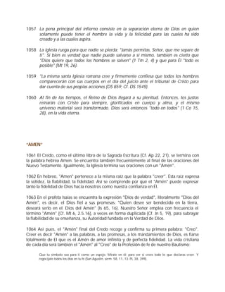 1057 La pena principal del infierno consiste en la separación eterna de Dios en quien
     solamente puede tener el hombre la vida y la felicidad para las cuales ha sido
     creado y a las cuales aspira.

1058 La Iglesia ruega para que nadie se pierda: "Jamás permitas, Señor, que me separe de
     ti". Si bien es verdad que nadie puede salvarse a sí mismo, también es cierto que
     "Dios quiere que todos los hombres se salven" (1 Tm 2, 4) y que para Él "todo es
     posible" (Mt 19, 26).

1059 "La misma santa Iglesia romana cree y firmemente confiesa que todos los hombres
     comparecerán con sus cuerpos en el día del juicio ante el tribunal de Cristo para
     dar cuenta de sus propias acciones (DS 859; Cf. DS 1549).

1060 Al fin de los tiempos, el Reino de Dios llegará a su plenitud. Entonces, los justos
     reinarán con Cristo para siempre, glorificados en cuerpo y alma, y el mismo
     universo material será transformado. Dios será entonces "todo en todos" (1 Co 15,
     28), en la vida eterna.




“AMEN”

1061 El Credo, como el último libro de la Sagrada Escritura (Cf. Ap 22, 21), se termina con
la palabra hebrea Amen. Se encuentra también frecuentemente al final de las oraciones del
Nuevo Testamento. Igualmente, la Iglesia termina sus oraciones con un "Amén".

1062 En hebreo, "Amen" pertenece a la misma raíz que la palabra "creer". Esta raíz expresa
la solidez, la fiabilidad, la fidelidad. Así se comprende por qué el "Amén" puede expresar
tanto la fidelidad de Dios hacia nosotros como nuestra confianza en Él.

1063 En el profeta Isaías se encuentra la expresión "Dios de verdad", literalmente "Dios del
Amén", es decir, el Dios fiel a sus promesas: "Quien desee ser bendecido en la tierra,
deseará serlo en el Dios del Amén" (Is 65, 16). Nuestro Señor emplea con frecuencia el
término "Amén" (Cf. Mt 6, 2.5.16), a veces en forma duplicada (Cf. Jn 5, 19), para subrayar
la fiabilidad de su enseñanza, su Autoridad fundada en la Verdad de Dios.

1064 Así pues, el "Amén" final del Credo recoge y confirma su primera palabra: "Creo".
Creer es decir "Amén" a las palabras, a las promesas, a los mandamientos de Dios, es fiarse
totalmente de El que es el Amén de amor infinito y de perfecta fidelidad. La vida cristiana
de cada día será también el "Amén" al "Creo" de la Profesión de fe de nuestro Bautismo:

      Que tu símbolo sea para ti como un espejo. Mírate en él: para ver si crees todo lo que declaras creer. Y
      regocíjate todos los días en tu fe (San Agustín, serm. 58, 11, 13: PL 38, 399).
 