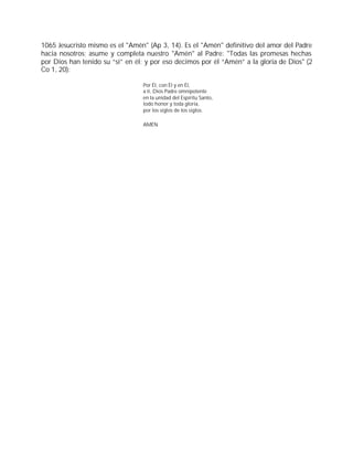 1065 Jesucristo mismo es el "Amén" (Ap 3, 14). Es el "Amén" definitivo del amor del Padre
hacia nosotros; asume y completa nuestro "Amén" al Padre: "Todas las promesas hechas
por Dios han tenido su “sí” en él; y por eso decimos por él “Amén” a la gloria de Dios" (2
Co 1, 20):

                                 Por Él, con Él y en Él,
                                 a ti, Dios Padre omnipotente
                                 en la unidad del Espíritu Santo,
                                 todo honor y toda gloria,
                                 por los siglos de los siglos.

                                 AMÉN
 