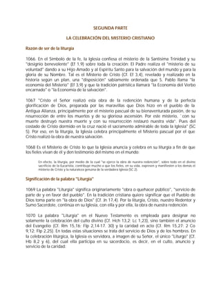 SEGUNDA PARTE

                           LA CELEBRACIÓN DEL MISTERIO CRISTIANO

Razón de ser de la liturgia

1066. En el Símbolo de la fe, la Iglesia confiesa el misterio de la Santísima Trinidad y su
"designio benevolente" (Ef 1,9) sobre toda la creación: El Padre realiza el "misterio de su
voluntad" dando a su Hijo Amado y al Espíritu Santo para la salvación del mundo y para la
gloria de su Nombre. Tal es el Misterio de Cristo (Cf. Ef 3,4), revelado y realizado en la
historia según un plan, una "disposición" sabiamente ordenada que S. Pablo llama "la
economía del Misterio" (Ef 3,9) y que la tradición patrística llamará "la Economía del Verbo
encarnado" o "la Economía de la salvación".

1067 "Cristo el Señor realizó esta obra de la redención humana y de la perfecta
glorificación de Dios, preparada por las maravillas que Dios hizo en el pueblo de la
Antigua Alianza, principalmente por el misterio pascual de su bienaventurada pasión, de su
resurrección de entre los muertos y de su gloriosa ascensión. Por este misterio, `con su
muerte destruyó nuestra muerte y con su resurrección restauró nuestra vida”. Pues del
costado de Cristo dormido en la cruz nació el sacramento admirable de toda la Iglesia" (SC
5). Por eso, en la liturgia, la Iglesia celebra principalmente el Misterio pascual por el que
Cristo realizó la obra de nuestra salvación.

1068 Es el Misterio de Cristo lo que la Iglesia anuncia y celebra en su liturgia a fin de que
los fieles vivan de él y den testimonio del mismo en el mundo:

       En efecto, la liturgia, por medio de la cual "se ejerce la obra de nuestra redención", sobre todo en el divino
       sacrificio de la Eucaristía, contribuye mucho a que los fieles, en su vida, expresen y manifiesten a los demás el
       misterio de Cristo y la naturaleza genuina de la verdadera Iglesia (SC 2).


Significación de la palabra "Liturgia"

1069 La palabra "Liturgia" significa originariamente "obra o quehacer público", "servicio de
parte de y en favor del pueblo". En la tradición cristiana quiere significar que el Pueblo de
Dios toma parte en "la obra de Dios" (Cf. Jn 17,4). Por la liturgia, Cristo, nuestro Redentor y
Sumo Sacerdote, continúa en su Iglesia, con ella y por ella, la obra de nuestra redención.

1070 La palabra "Liturgia" en el Nuevo Testamento es empleada para designar no
solamente la celebración del culto divino (Cf. Hch 13,2; Lc 1,23), sino también el anuncio
del Evangelio (Cf. Rm 15,16; Flp 2,14-17. 30) y la caridad en acto (Cf. Rm 15,27; 2 Co
9,12; Flp 2,25). En todas estas situaciones se trata del servicio de Dios y de los hombres. En
la celebración litúrgica, la Iglesia es servidora, a imagen de su Señor, el único "Liturgo" (Cf.
Hb 8,2 y 6), del cual ella participa en su sacerdocio, es decir, en el culto, anuncio y
servicio de la caridad:
 