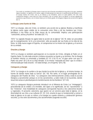 Con razón se considera la liturgia como el ejercicio de la función sacerdotal de Jesucristo en la que, mediante
       signos sensibles, se significa y se realiza, según el modo propio de cada uno, la santificación del hombre y, así,
       el Cuerpo místico de Cristo, esto es, la Cabeza y sus miembros, ejerce el culto público. Por ello, toda
       celebración litúrgica, como obra de Cristo sacerdote y de su Cuerpo, que es la Iglesia, es acción sagrada por
       excelencia cuya eficacia, con el mismo título y en el mismo grado, no la iguala ninguna otra acción de la Iglesia
       (SC 7).


La liturgia como fuente de Vida

1071 La Liturgia, obra de Cristo, es también una acción de su Iglesia. Realiza y manifiesta
la Iglesia como signo visible de la comunión entre Dios y de los hombres por Cristo.
Introduce a los fieles en la Vida nueva de la comunidad. Implica una participación
"consciente, activa y fructífera" de todos (SC 11).

1072 "La sagrada liturgia no agota toda la acción de la Iglesia" (SC 9): debe ser precedida
por la evangelización, la fe y la conversión; sólo así puede dar sus frutos en la vida de los
fieles: la Vida nueva según el Espíritu, el compromiso en la misión de la Iglesia y el servicio
de su unidad.

Oración y Liturgia

1073 La Liturgia es también participación en la oración de Cristo, dirigida al Padre en el
Espíritu Santo. En ella toda oración cristiana encuentra su fuente y su término. Por la liturgia
el hombre interior es enraizado y fundado (Cf. Ef 3,16-17) en "el gran amor con que el
Padre nos amó" (Ef 2,4) en su Hijo Amado. Es la misma "maravilla de Dios" que es vivida e
interiorizada por toda oración, "en todo tiempo, en el Espíritu" (Ef 6,18)

Catequesis y Liturgia

1074 "La Liturgia es la cumbre a la que tiende la acción de la Iglesia y, al mismo tiempo, la
fuente de donde mana toda su fuerza" (SC 10). Por tanto, es el lugar privilegiado de la
catequesis del Pueblo de Dios. "La catequesis está intrínsecamente unida a toda la acción
litúrgica y sacramental, porque es en los sacramentos, y sobre todo en la Eucaristía, donde
Jesucristo actúa en plenitud para la transformación de los hombres" (CT 23).

1075 La catequesis litúrgica pretende introducir en el Misterio de Cristo ( es "mistagogia"),
procediendo de lo visible a lo invisible, del signo a lo significado, de los "sacramentos" a
los "misterios". Esta modalidad de catequesis corresponde hacerla a los catecismos locales
y regionales. El presente catecismo, que quiere ser un servicio para toda la Iglesia, en la
diversidad de sus ritos y sus culturas (Cf. SC 3-4), enseña lo que es fundamental y común a
toda la Iglesia en lo que se refiere a la Liturgia en cuanto misterio y celebración (primera
sección), y a los siete sacramentos y los sacramentales (segunda sección).
 