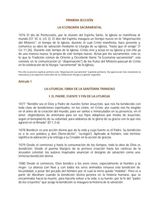 PRIMERA SECCIÓN

                                      LA ECONOMÍA SACRAMENTAL

1076 El día de Pentecostés, por la efusión del Espíritu Santo, la Iglesia se manifiesta al
mundo (Cf. SC 6; LG 2). El don del Espíritu inaugura un tiempo nuevo en la "dispensación
del Misterio": el tiempo de la Iglesia, durante el cual Cristo manifiesta, hace presente y
comunica su obra de salvación mediante la Liturgia de su Iglesia, "hasta que él venga" (1
Co 11,26). Durante este tiempo de la Iglesia, Cristo vive y actúa en su Iglesia y con ella ya
de una manera nueva, la propia de este tiempo nuevo. Actúa por los sacramentos; esto es
lo que la Tradición común de Oriente y Occidente llama "la Economía sacramental"; esta
consiste en la comunicación (o "dispensación") de los frutos del Misterio pascual de Cristo
en la celebración de la liturgia "sacramental" de la Iglesia.

Por ello es preciso explicar primero esta "dispensación sacramental" (capítulo primero). Así aparecerán más claramente la
naturaleza y los aspectos esenciales de la celebración litúrgica (capítulo segundo).


Artículo 1

                         LA LITURGIA, OBRA DE LA SANTÍSIMA TRINIDAD

                              I. EL PADRE, FUENTE Y FIN DE LA LITURGIA

1077 "Bendito sea el Dios y Padre de nuestro Señor Jesucristo, que nos ha bendecido con
toda clase de bendiciones espirituales, en los cielos, en Cristo; por cuanto nos ha elegido
en él antes de la creación del mundo, para ser santos e inmaculados en su presencia, en el
amor; eligiéndonos de antemano para ser sus hijos adoptivos por medio de Jesucristo,
según el beneplácito de su voluntad, para alabanza de la gloria de su gracia con la que nos
agració en el Amado" (Ef 1,3-6).

1078 Bendecir es una acción divina que da la vida y cuya fuente es el Padre. Su bendición
es a la vez palabra y don ( bene-dictio", "eu-logia"). Aplicado al hombre, este término
                                "
significa la adoración y la entrega a su Creador en la acción de gracias.

1079 Desde el comienzo y hasta la consumación de los tiempos, toda la obra de Dios es
bendición. Desde el poema litúrgico de la primera creación hasta los cánticos de la
Jerusalén celestial, los autores inspirados anuncian el designio de salvación como una
inmensa bendición divina.

1080 Desde el comienzo, Dios bendice a los seres vivos, especialmente al hombre y la
mujer. La alianza con Noé y con todos los seres animados renueva esta bendición de
fecundidad, a pesar del pecado del hombre por el cual la tierra queda "maldita". Pero es a
partir de Abraham cuando la bendición divina penetra en la historia humana, que se
encaminaba hacia la muerte, para hacerla volver a la vida, a su fuente: por la fe del "padre
de los creyentes" que acoge la bendición se inaugura la historia de la salvación.
 