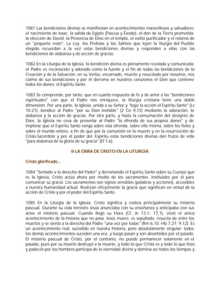 1081 Las bendiciones divinas se manifiestan en acontecimientos maravillosos y salvadores:
el nacimiento de Isaac, la salida de Egipto (Pascua y Éxodo), el don de la Tierra prometida,
la elección de David, la Presencia de Dios en el templo, el exilio purificador y el retorno de
un "pequeño resto". La Ley, los Profetas y los Salmos que tejen la liturgia del Pueblo
elegido recuerdan a la vez estas bendiciones divinas y responden a ellas con las
bendiciones de alabanza y de acción de gracias.

1082 En la Liturgia de la Iglesia, la bendición divina es plenamente revelada y comunicada:
el Padre es reconocido y adorado como la fuente y el fin de todas las bendiciones de la
Creación y de la Salvación; en su Verbo, encarnado, muerto y resucitado por nosotros, nos
colma de sus bendiciones y por él derrama en nuestros corazones el Don que contiene
todos los dones: el Espíritu Santo.

1083 Se comprende, por tanto, que en cuanto respuesta de fe y de amor a las "bendiciones
espirituales" con que el Padre nos enriquece, la liturgia cristiana tiene una doble
dimensión. Por una parte, la Iglesia, unida a su Señor y "bajo la acción el Espíritu Santo" (Lc
10,21), bendice al Padre "por su Don inefable" (2 Co 9,15) mediante la adoración, la
alabanza y la acción de gracias. Por otra parte, y hasta la consumación del designio de
Dios, la Iglesia no cesa de presentar al Padre "la ofrenda de sus propios dones" y de
implorar que el Espíritu Santo venga sobre esta ofrenda, sobre ella misma, sobre los fieles y
sobre el mundo entero, a fin de que por la comunión en la muerte y en la resurrección de
Cristo-Sacerdote y por el poder del Espíritu estas bendiciones divinas den frutos de vida
"para alabanza de la gloria de su gracia" (Ef 1,6).

                         II LA OBRA DE CRISTO EN LA LITURGIA

Cristo glorificado...

1084 "Sentado a la derecha del Padre" y derramando el Espíritu Santo sobre su Cuerpo que
es la Iglesia, Cristo actúa ahora por medio de los sacramentos, instituidos por él para
comunicar su gracia. Los sacramentos son signos sensibles (palabras y acciones), accesibles
a nuestra humanidad actual. Realizan eficazmente la gracia que significan en virtud de la
acción de Cristo y por el poder del Espíritu Santo.

1085 En la Liturgia de la Iglesia, Cristo significa y realiza principalmente su misterio
pascual. Durante su vida terrestre Jesús anunciaba con su enseñanza y anticipaba con sus
actos el misterio pascual. Cuando llegó su Hora (Cf. Jn 13,1; 17,1), vivió el único
acontecimiento de la historia que no pasa: Jesús muere, es sepultado, resucita de entre los
muertos y se sienta a la derecha del Padre "una vez por todas" (Rm 6,10; Hb 7,27; 9,12). Es
un acontecimiento real, sucedido en nuestra historia, pero absolutamente singular: todos
los demás acontecimientos suceden una vez, y luego pasan y son absorbidos por el pasado.
El misterio pascual de Cristo, por el contrario, no puede permanecer solamente en el
pasado, pues por su muerte destruyó a la muerte, y todo lo que Cristo es y todo lo que hizo
y padeció por los hombres participa de la eternidad divina y domina así todos los tiempos y
 