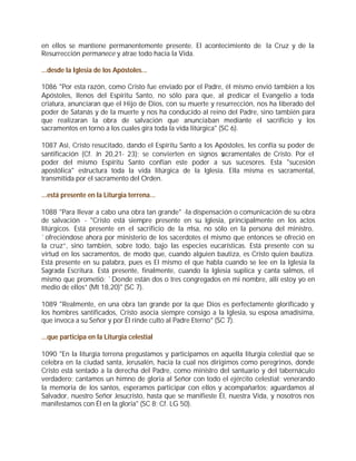 en ellos se mantiene permanentemente presente. El acontecimiento de la Cruz y de la
Resurrección permanece y atrae todo hacia la Vida.

...desde la Iglesia de los Apóstoles...

1086 "Por esta razón, como Cristo fue enviado por el Padre, él mismo envió también a los
Apóstoles, llenos del Espíritu Santo, no sólo para que, al predicar el Evangelio a toda
criatura, anunciaran que el Hijo de Dios, con su muerte y resurrección, nos ha liberado del
poder de Satanás y de la muerte y nos ha conducido al reino del Padre, sino también para
que realizaran la obra de salvación que anunciaban mediante el sacrificio y los
sacramentos en torno a los cuales gira toda la vida litúrgica" (SC 6).

1087 Así, Cristo resucitado, dando el Espíritu Santo a los Apóstoles, les confía su poder de
santificación (Cf. Jn 20,21- 23); se convierten en signos s  acramentales de Cristo. Por el
poder del mismo Espíritu Santo confían este poder a sus sucesores. Esta "sucesión
apostólica" estructura toda la vida litúrgica de la Iglesia. Ella misma es sacramental,
transmitida por el sacramento del Orden.

...está presente en la Liturgia terrena...

1088 "Para llevar a cabo una obra tan grande" -la dispensación o comunicación de su obra
de salvación - "Cristo está siempre presente en su Iglesia, principalmente en los actos
litúrgicos. Está presente en el sacrificio de la misa, no sólo en la persona del ministro,
`ofreciéndose ahora por ministerio de los sacerdotes el mismo que entonces se ofreció en
la cruz”, sino también, sobre todo, bajo las especies eucarísticas. Está presente con su
virtud en los sacramentos, de modo que, cuando alguien bautiza, es Cristo quien bautiza.
Está presente en su palabra, pues es El mismo el que habla cuando se lee en la Iglesia la
Sagrada Escritura. Está presente, finalmente, cuando la Iglesia suplica y canta salmos, el
mismo que prometió: `Donde están dos o tres congregados en mi nombre, allí estoy yo en
medio de ellos” (Mt 18,20)" (SC 7).

1089 "Realmente, en una obra tan grande por la que Dios es perfectamente glorificado y
los hombres santificados, Cristo asocia siempre consigo a la Iglesia, su esposa amadísima,
que invoca a su Señor y por Él rinde culto al Padre Eterno" (SC 7).

...que participa en la Liturgia celestial

1090 "En la liturgia terrena pregustamos y participamos en aquella liturgia celestial que se
celebra en la ciudad santa, Jerusalén, hacia la cual nos dirigimos como peregrinos, donde
Cristo está sentado a la derecha del Padre, como ministro del santuario y del tabernáculo
verdadero; cantamos un himno de gloria al Señor con todo el ejército celestial; venerando
la memoria de los santos, esperamos participar con ellos y acompañarlos; aguardamos al
Salvador, nuestro Señor Jesucristo, hasta que se manifieste Él, nuestra Vida, y nosotros nos
manifestamos con Él en la gloria" (SC 8; Cf. LG 50).
 