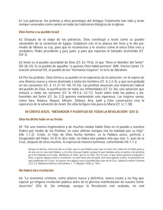 61 Los patriarcas, los profetas y otros personajes del Antiguo Testamento han sido y serán
siempre venerados como santos en todas las tradiciones litúrgicas de la Iglesia.

Dios forma a su pueblo Israel

62 Después de la etapa de los patriarcas, Dios constituyó a Israel como su pueblo
salvándolo de la esclavitud de Egipto. Estableció con él la alianza del Sinaí y le dio por
medio de Moisés su Ley, para que lo reconociese y le sirviera como al único Dios vivo y
verdadero, Padre providente y juez justo, y para que esperase al Salvador prometido (Cf.
DV 3).

63 Israel es el pueblo sacerdotal de Dios (Cf. Ex 19,6), el que "lleva el Nombre del Señor"
(Dt 28,10). Es el pueblo de aquellos "a quienes Dios habló primero" (MR, Viernes Santo 13:
oración universal VI), el pueblo de los "hermanos mayores" en la fe de Abraham.

64 Por los profetas, Dios forma a su pueblo en la esperanza de la salvación, en la espera de
una Alianza nueva y eterna destinada a todos los hombres (Cf. Is 2,2-4), y que será grabada
en los corazones (Cf. Jr 31,31-34; Hb 10,16). Los profetas anuncian una redención radical
del pueblo de Dios, la purificación de todas sus infidelidades (Cf. Ez 36), una salvación que
incluirá a todas las naciones (Cf. Is 49,5-6; 53,11). Serán sobre todo los pobres y los
humildes del Señor (Cf. So 2,3) quienes mantendrán esta esperanza. Las mujeres santas
como Sara, Rebeca, Raquel, Miriam, Débora, Ana, Judit y Ester conservaron viva la
esperanza de la salvación de Israel. De ellas la figura más pura es María (Cf. Lc 1,38).

    III CRISTO JESÚS, “MEDIADOR Y PLENITUD DE TODA LA REVELACIÓN” (DV 2)

Dios ha dicho todo en su Verbo

65 "De una manera fragmentaria y de muchos modos habló Dios en el pasado a nuestros
Padres por medio de los Profetas; en estos últimos tiempos nos ha hablado por su Hijo"
(Hb 1,1-2). Cristo, el Hijo de Dios hecho hombre, es la Palabra única, perfecta e
insuperable del Padre. En El lo dice todo, no habrá otra palabra más que ésta. S. Juan de la
Cruz, después de otros muchos, lo expresa de manera luminosa, comentando Hb 1,1-2:

      Porque en darnos, como nos dio a su Hijo, que es una Palabra suya, que no tiene otra, todo nos lo habló junto y
      de una vez en esta sola Palabra, y no tiene más que hablar; porque lo que hablaba antes en partes a los profetas
      ya lo ha hablado en el todo, dándonos al Todo, que es su Hijo. Por lo cual, el que ahora quisiese preguntar a
      Dios, o querer alguna visión o revelación, no sólo haría una necedad, sino haría agravio a Dios, no poniendo los
      ojos totalmente en Cristo, sin querer otra alguna cosa o novedad (San Juan de la Cruz, Subida al monte Carmelo
      2,22,3-5: Biblioteca Mística Carmelitana, v. 11 (Burgos 1929), p. 184.).


No habrá otra revelación

66 "La economía cristiana, como alianza nueva y definitiva, nunca cesará y no hay que
esperar ya ninguna revelación pública antes de la gloriosa manifestación de nuestro Señor
Jesucristo" (DV 4). Sin embargo, aunque la Revelación esté acabada, no está
 