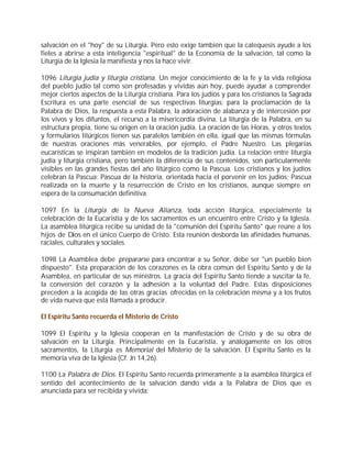 salvación en el "hoy" de su Liturgia. Pero esto exige también que la catequesis ayude a los
fieles a abrirse a esta inteligencia "espiritual" de la Economía de la salvación, tal como la
Liturgia de la Iglesia la manifiesta y nos la hace vivir.

1096 Liturgia judía y liturgia cristiana. Un mejor conocimiento de la fe y la vida religiosa
del pueblo judío tal como son profesadas y vividas aún hoy, puede ayudar a comprender
mejor ciertos aspectos de la Liturgia cristiana. Para los judíos y para los cristianos la Sagrada
Escritura es una parte esencial de sus respectivas liturgias: para la proclamación de la
Palabra de Dios, la respuesta a esta Palabra, la adoración de alabanza y de intercesión por
los vivos y los difuntos, el recurso a la misericordia divina. La liturgia de la Palabra, en su
estructura propia, tiene su origen en la oración judía. La oración de las Horas, y otros textos
y formularios litúrgicos tienen sus paralelos también en ella, igual que las mismas fórmulas
de nuestras oraciones más venerables, por ejemplo, el Padre Nuestro. Las plegarias
eucarísticas se inspiran también en modelos de la tradición judía. La relación entre liturgia
judía y liturgia cristiana, pero también la diferencia de sus contenidos, son particularmente
visibles en las grandes fiestas del año litúrgico como la Pascua. Los cristianos y los judíos
celebran la Pascua: Pascua de la historia, orientada hacia el porvenir en los judíos; Pascua
realizada en la muerte y la resurrección de Cristo en los cristianos, aunque siempre en
espera de la consumación definitiva.

1097 En la Liturgia de la Nueva Alianza, toda acción litúrgica, especialmente la
celebración de la Eucaristía y de los sacramentos es un encuentro entre Cristo y la Iglesia.
La asamblea litúrgica recibe su unidad de la "comunión del Espíritu Santo" que reúne a los
hijos de Dios en el único Cuerpo de Cristo. Esta reunión desborda las afinidades humanas,
raciales, culturales y sociales.

1098 La Asamblea debe prepararse para encontrar a su Señor, debe ser "un pueblo bien
dispuesto". Esta preparación de los corazones es la obra común del Espíritu Santo y de la
Asamblea, en particular de sus ministros. La gracia del Espíritu Santo tiende a suscitar la fe,
la conversión del corazón y la adhesión a la voluntad del Padre. Estas disposiciones
preceden a la acogida de las otras gracias ofrecidas en la celebración misma y a los frutos
de vida nueva que está llamada a producir.

El Espíritu Santo recuerda el Misterio de Cristo

1099 El Espíritu y la Iglesia cooperan en la manifestación de Cristo y de su obra de
salvación en la Liturgia. Principalmente en la Eucaristía, y análogamente en los otros
sacramentos, la Liturgia es Memorial del Misterio de la salvación. El Espíritu Santo es la
memoria viva de la Iglesia (Cf. Jn 14,26).

1100 La Palabra de Dios. El Espíritu Santo recuerda primeramente a la asamblea litúrgica el
sentido del acontecimiento de la salvación dando vida a la Palabra de Dios que es
anunciada para ser recibida y vivida:
 
