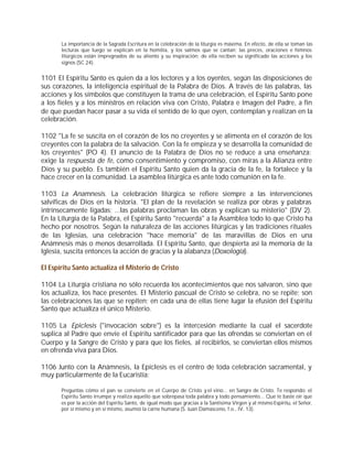 La importancia de la Sagrada Escritura en la celebración de la liturgia es máxima. En efecto, de ella se toman las
       lecturas que luego se explican en la homilía, y los salmos que se cantan; las preces, oraciones e himnos
       litúrgicos están impregnados de su aliento y su inspiración; de ella reciben su significado las acciones y los
       signos (SC 24).


1101 El Espíritu Santo es quien da a los lectores y a los oyentes, según las disposiciones de
sus corazones, la inteligencia espiritual de la Palabra de Dios. A través de las palabras, las
acciones y los símbolos que constituyen la trama de una celebración, el Espíritu Santo pone
a los fieles y a los ministros en relación viva con Cristo, Palabra e Imagen del Padre, a fin
de que puedan hacer pasar a su vida el sentido de lo que oyen, contemplan y realizan en la
celebración.

1102 "La fe se suscita en el corazón de los no creyentes y se alimenta en el corazón de los
creyentes con la palabra de la salvación. Con la fe empieza y se desarrolla la comunidad de
los creyentes" (PO 4). El anuncio de la Palabra de Dios no se reduce a una enseñanza:
exige la respuesta de fe, como consentimiento y compromiso, con miras a la Alianza entre
Dios y su pueblo. Es también el Espíritu Santo quien da la gracia de la fe, la fortalece y la
hace crecer en la comunidad. La asamblea litúrgica es ante todo comunión en la fe.

1103 La Anamnesis. La celebración litúrgica se refiere siempre a las intervenciones
salvíficas de Dios en la historia. "El plan de la revelación se realiza por obras y palabras
intrínsecamente ligadas; ...las palabras proclaman las obras y explican su misterio" (DV 2).
En la Liturgia de la Palabra, el Espíritu Santo "recuerda" a la Asamblea todo lo que Cristo ha
hecho por nosotros. Según la naturaleza de las acciones litúrgicas y las tradiciones rituales
de las Iglesias, una celebración "hace memoria" de las maravillas de Dios en una
Anámnesis más o menos desarrollada. El Espíritu Santo, que despierta así la memoria de la
Iglesia, suscita entonces la acción de gracias y la alabanza (Doxología).

El Espíritu Santo actualiza el Misterio de Cristo

1104 La Liturgia cristiana no sólo recuerda los acontecimientos que nos salvaron, sino que
los actualiza, los hace presentes. El Misterio pascual de Cristo se celebra, no se repite; son
las celebraciones las que se repiten; en cada una de ellas tiene lugar la efusión del Espíritu
Santo que actualiza el único Misterio.

1105 La Epiclesis ("invocación sobre") es la intercesión mediante la cual el sacerdote
suplica al Padre que envíe el Espíritu santificador para que las ofrendas se conviertan en el
Cuerpo y la Sangre de Cristo y para que los fieles, al recibirlos, se conviertan ellos mismos
en ofrenda viva para Dios.

1106 Junto con la Anámnesis, la Epíclesis es el centro de toda celebración sacramental, y
muy particularmente de la Eucaristía:

       Preguntas cómo el pan se convierte en el Cuerpo de Cristo y el vino... en Sangre de Cristo. Te respondo: el
       Espíritu Santo irrumpe y realiza aquello que sobrepasa toda palabra y todo pensamiento... Que te baste oír que
       es por la acción del Espíritu Santo, de igual modo que gracias a la Santísima Virgen y al mismo Espíritu, el Señor,
       por sí mismo y en sí mismo, asumió la carne humana (S. Juan Damasceno, f.o., IV, 13).
 