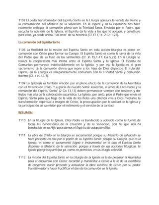 1107 El poder transformador del Espíritu Santo en la Liturgia apresura la venida del Reino y
la consumación del Misterio de la salvación. En la espera y en la esperanza nos hace
realmente anticipar la comunión plena con la Trinidad Santa. Enviado por el Padre, que
escucha la epíclesis de la Iglesia, el Espíritu da la vida a los que lo acogen, y constituye
para ellos, ya desde ahora, "las arras" de su herencia (Cf. Ef 1,14; 2 Co 1,22).

La comunión del Espíritu Santo

1108 La finalidad de la misión del Espíritu Santo en toda acción litúrgica es poner en
comunión con Cristo para formar su Cuerpo. El Espíritu Santo es como la savia de la viña
del Padre que da su fruto en los sarmientos (Cf. Jn 15,1-17; Ga 5,22). En la Liturgia se
realiza la cooperación más íntima entre el Espíritu Santo y la Iglesia. El Espíritu de
Comunión permanece indefectiblemente en la Iglesia, y por eso la Iglesia es el gran
sacramento de la comunión divina que reúne a los hijos de Dios dispersos. El fruto del
Espíritu en la Liturgia es inseparablemente comunión con la Trinidad Santa y comunión
fraterna (Cf. 1 Jn 1,3-7).

1109 La Epíclesis es también oración por el pleno efecto de la comunión de la Asamblea
con el Misterio de Cristo. "La gracia de nuestro Señor Jesucristo, el amor de Dios Padre y la
comunión del Espíritu Santo" (2 Co 13,13) deben permanecer siempre con nosotros y dar
frutos más allá de la celebración eucarística. La Iglesia, por tanto, pide al Padre que envíe el
Espíritu Santo para que haga de la vida de los fieles una ofrenda viva a Dios mediante la
transformación espiritual a imagen de Cristo, la preocupación por la unidad de la Iglesia y
la participación en su misión por el testimonio y el servicio de la caridad.

RESUMEN

1110 En la liturgia de la Iglesia, Dios Padre es bendecido y adorado como la fuente de
     todas las bendiciones de la Creación y de la Salvación, con las que nos ha
     bendecido en su Hijo para darnos el Espíritu de adopción filial.

1111 La obra de Cristo en la Liturgia es sacramental porque su Misterio de salvación se
     hace presente en ella por el poder de su Espíritu Santo; porque su Cuerpo, que es la
     Iglesia, es como el sacramento (signo e instrumento) en el cual el Espíritu Santo
     dispensa el Misterio de la salvación; porque a través de sus acciones litúrgicas, la
     Iglesia peregrina participa ya, como en primicias, en la Liturgia celestial.

1112 La misión del Espíritu Santo en la Liturgia de la Iglesia es la de preparar la Asamblea
     para el encuentro con Cristo; recordar y manifestar a Cristo a la fe de la asamblea
     de creyentes; hacer presente y actualizar la obra salvífica de Cristo por su poder
     transformador y hacer fructificar el don de la comunión en la Iglesia.
 