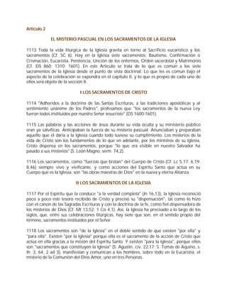 Artículo 2

             EL MISTERIO PASCUAL EN LOS SACRAMENTOS DE LA IGLESIA

1113 Toda la vida litúrgica de la Iglesia gravita en torno al Sacrificio eucarístico y los
sacramentos (Cf. SC 6). Hay en la Iglesia siete sacramentos: Bautismo, Confirmación o
Crismación, Eucaristía, Penitencia, Unción de los enfermos, Orden sacerdotal y Matrimonio
(Cf. DS 860; 1310; 1601). En este Artículo se trata de lo que es común a los siete
sacramentos de la Iglesia desde el punto de vista doctrinal. Lo que les es común bajo el
aspecto de la celebración se expondrá en el capítulo II, y lo que es propio de cada uno de
ellos será objeto de la sección II.

                             I LOS SACRAMENTOS DE CRISTO

1114 "Adheridos a la doctrina de las Santas Escrituras, a las tradiciones apostólicas y al
sentimiento unánime de los Padres", profesamos que "los sacramentos de la nueva Ley
fueron todos instituidos por nuestro Señor Jesucristo" (DS 1600-1601).

1115 Las palabras y las acciones de Jesús durante su vida oculta y su ministerio público
eran ya salvíficas. Anticipaban la fuerza de su misterio pascual. Anunciaban y preparaban
aquello que él daría a la Iglesia cuando todo tuviese su cumplimiento. Los misterios de la
vida de Cristo son los fundamentos de lo que en adelante, por los ministros de su Iglesia,
Cristo dispensa en los sacramentos, porque "lo que era visible en nuestro Salvador ha
pasado a sus misterios" (S. León Magno, serm. 74,2).

1116 Los sacramentos, como "fuerzas que brotan" del Cuerpo de Cristo (Cf. Lc 5,17; 6,19;
8,46) siempre vivo y vivificante, y como acciones del Espíritu Santo que actúa en su
Cuerpo que es la Iglesia, son "las obras maestras de Dios" en la nueva y eterna Alianza.

                           II LOS SACRAMENTOS DE LA IGLESIA

1117 Por el Espíritu que la conduce "a la verdad completa" (Jn 16,13), la Iglesia reconoció
poco a poco este tesoro recibido de Cristo y precisó su "dispensación", tal como lo hizo
con el canon de las Sagradas Escrituras y con la doctrina de la fe, como fiel dispensadora de
los misterios de Dios (Cf. Mt 13,52; 1 Co 4,1). Así, la Iglesia ha precisado a lo largo de los
siglos, que, entre sus celebraciones litúrgicas, hay siete que son, en el sentido propio del
término, sacramentos instituidos por el Señor.

1118 Los sacramentos son "de la Iglesia" en el doble sentido de que existen "por ella" y
"para ella". Existen "por la Iglesia" porque ella es el sacramento de la acción de Cristo que
actúa en ella gracias a la misión del Espíritu Santo. Y existen "para la Iglesia", porque ellos
son "sacramentos que constituyen la Iglesia" (S. Agustín, civ. 22,17; S. Tomás de Aquino, s.
th. 3, 64, 2 ad 3), manifiestan y comunican a los hombres, sobre todo en la Eucaristía, el
misterio de la Comunión del Dios Amor, uno en tres Personas.
 