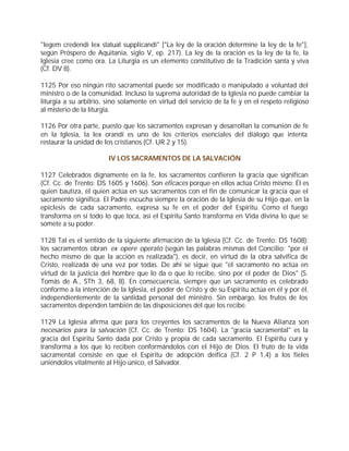 "legem credendi lex statuat supplicandi" ["La ley de la oración determine la ley de la fe"],
según Próspero de Aquitania, siglo V, ep. 217). La ley de la oración es la ley de la fe, la
Iglesia cree como ora. La Liturgia es un elemento constitutivo de la Tradición santa y viva
(Cf. DV 8).

1125 Por eso ningún rito sacramental puede ser modificado o manipulado a voluntad del
ministro o de la comunidad. Incluso la suprema autoridad de la Iglesia no puede cambiar la
liturgia a su arbitrio, sino solamente en virtud del servicio de la fe y en el respeto religioso
al misterio de la liturgia.

1126 Por otra parte, puesto que los sacramentos expresan y desarrollan la comunión de fe
en la Iglesia, la lex orandi es uno de los criterios esenciales del diálogo que intenta
restaurar la unidad de los cristianos (Cf. UR 2 y 15).

                        IV LOS SACRAMENTOS DE LA SALVACIÓN

1127 Celebrados dignamente en la fe, los sacramentos confieren la gracia que significan
(Cf. Cc. de Trento: DS 1605 y 1606). Son eficaces porque en ellos actúa Cristo mismo; Él es
quien bautiza, él quien actúa en sus sacramentos con el fin de comunicar la gracia que el
sacramento significa. El Padre escucha siempre la oración de la Iglesia de su Hijo que, en la
epíclesis de cada sacramento, expresa su fe en el poder del Espíritu. Como el fuego
transforma en sí todo lo que toca, así el Espíritu Santo transforma en Vida divina lo que se
somete a su poder.

1128 Tal es el sentido de la siguiente afirmación de la Iglesia (Cf. Cc. de Trento: DS 1608):
los sacramentos obran ex opere operato (según las palabras mismas del Concilio: "por el
hecho mismo de que la acción es realizada"), es decir, en virtud de la obra salvífica de
Cristo, realizada de una vez por todas. De ahí se sigue que "el sacramento no actúa en
virtud de la justicia del hombre que lo da o que lo recibe, sino por el poder de Dios" (S.
Tomás de A., STh 3, 68, 8). En consecuencia, siempre que un sacramento es celebrado
conforme a la intención de la Iglesia, el poder de Cristo y de su Espíritu actúa en él y por él,
independientemente de la santidad personal del ministro. Sin embargo, los frutos de los
sacramentos dependen también de las disposiciones del que los recibe.

1129 La Iglesia afirma que para los creyentes los sacramentos de la Nueva Alianza son
necesarios para la salvación (Cf. Cc. de Trento: DS 1604). La "gracia sacramental" es la
gracia del Espíritu Santo dada por Cristo y propia de cada sacramento. El Espíritu cura y
transforma a los que lo reciben conformándolos con el Hijo de Dios. El fruto de la vida
sacramental consiste en que el Espíritu de adopción deifica (Cf. 2 P 1,4) a los fieles
uniéndolos vitalmente al Hijo único, el Salvador.
 