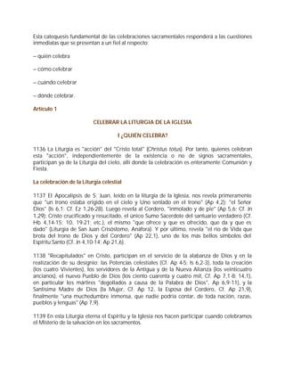 Esta catequesis fundamental de las celebraciones sacramentales responderá a las cuestiones
inmediatas que se presentan a un fiel al respecto:

– quién celebra

– cómo celebrar

– cuándo celebrar

– dónde celebrar.

Artículo 1

                          CELEBRAR LA LITURGIA DE LA IGLESIA

                                     I ¿QUIÉN CELEBRA?

1136 La Liturgia es "acción" del "Cristo total" (Christus totus). Por tanto, quienes celebran
esta "acción", independientemente de la existencia o no de signos sacramentales,
participan ya de la Liturgia del cielo, allí donde la celebración es enteramente Comunión y
Fiesta.

La celebración de la Liturgia celestial

1137 El Apocalipsis de S. Juan, leído en la liturgia de la Iglesia, nos revela primeramente
que "un trono estaba erigido en el cielo y Uno sentado en el trono" (Ap 4,2): "el Señor
Dios" (Is 6,1; Cf. Ez 1,26-28). Luego revela al Cordero, "inmolado y de pie" (Ap 5,6; Cf. Jn
1,29): Cristo crucificado y resucitado, el único Sumo Sacerdote del santuario verdadero (Cf.
Hb 4,14-15; 10, 19-21; etc.), el mismo "que ofrece y que es ofrecido, que da y que es
dado" (Liturgia de San Juan Crisóstomo, Anáfora). Y por último, revela "el río de Vida que
brota del trono de Dios y del Cordero" (Ap 22,1), uno de los más bellos símbolos del
Espíritu Santo (Cf. Jn 4,10-14; Ap 21,6).

1138 "Recapitulados" en Cristo, participan en el servicio de la alabanza de Dios y en la
realización de su designio: las Potencias celestiales (Cf. Ap 4-5; Is 6,2-3), toda la creación
(los cuatro Vivientes), los servidores de la Antigua y de la Nueva Alianza (los veinticuatro
ancianos), el nuevo Pueblo de Dios (los ciento cuarenta y cuatro mil, Cf. Ap 7,1-8; 14,1),
en particular los mártires "degollados a causa de la Palabra de Dios", Ap 6,9-11), y la
Santísima Madre de Dios (la Mujer, Cf. Ap 12, la Esposa del Cordero, Cf. Ap 21,9),
finalmente "una muchedumbre inmensa, que nadie podría contar, de toda nación, razas,
pueblos y lenguas" (Ap 7,9).

1139 En esta Liturgia eterna el Espíritu y la Iglesia nos hacen participar cuando celebramos
el Misterio de la salvación en los sacramentos.
 