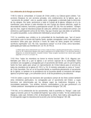Los celebrantes de la liturgia sacramental

1140 Es toda la comunidad, el Cuerpo de Cristo unido a su Cabeza quien celebra. "Las
acciones litúrgicas no son acciones privadas, sino celebraciones de la Iglesia, que es
`sacramento de unidad”, esto es, pueblo santo, congregado y ordenado bajo la dirección
de los obispos. Por tanto, pertenecen a todo el Cuerpo de la Iglesia, influyen en él y lo
manifiestan, pero afectan a cada miembro de este Cuerpo de manera diferente, según la
diversidad de órdenes, funciones y participación actual" (SC 26). Por eso también, "siempre
que los ritos, según la naturaleza propia de cada uno, admitan una celebración común, con
asistencia y participación activa de los fieles, hay que inculcar que ésta debe ser preferida,
en cuanto sea posible, a una celebración individual y casi privada" (SC 27).

1141 La asamblea que celebra es la comunidad de los bautizados que, "por el nuevo
nacimiento y por la unción del Espíritu Santo, quedan consagrados como casa espiritual y
sacerdocio santo para que ofrezcan a través de todas las obras propias del cristiano,
sacrificios espirituales" (LG 10). Este "sacerdocio común" es el de Cristo, único Sacerdote,
participado por todos sus miembros (Cf. LG 10; 34; PO 2):

       La Madre Iglesia desea ardientemente que se lleve a todos los fieles a aquella participación plena, consciente y
       activa en las celebraciones litúrgicas que exige la naturaleza de la liturgia misma y a la cual tiene derecho y
       obligación, en virtud del bautismo, el pueblo cristiano "linaje escogido, sacerdocio real, nación santa, pueblo
       adquirido" (1 P 2,9; Cf. 2,4-5) (SC 14).


1142 Pero "todos los miembros no tienen la misma función" (Rm 12,4). Algunos son
llamados por Dios en y por la Iglesia a un servicio especial de la comunidad. Estos
servidores son escogidos y consagrados por el sacramento del Orden, por el cual el Espíritu
Santo los hace aptos para actuar en representación de Cristo-Cabeza para el servicio de
todos los miembros de la Iglesia (Cf. PO 2 y 15). El ministro ordenado es como el "icono"
de Cristo Sacerdote. Por ser en la Eucaristía donde se manifiesta plenamente el sacramento
de la Iglesia, es también en la presidencia de la Eucaristía donde el ministerio del obispo
aparece en primer lugar, y en comunión con él, el de los presbíteros y los diáconos.

1143 En orden a ejercer las funciones del sacerdocio común de los fieles existen también
otros ministerios particulares, no consagrados por el sacramento del Orden, y cuyas
funciones son determinadas por los obispos según las tradiciones litúrgicas y las
necesidades pastorales. "Los acólitos, lectores, comentadores y los que pertenecen a la
“schola cantorum” desempeñan un auténtico ministerio litúrgico" (SC 29).

1144 Así, en la celebración de los sacramentos, toda la asamblea es "liturgo", cada cual
según su función, pero en "la unidad del Espíritu" que actúa en todos. "En las celebraciones
litúrgicas, cada cual, ministro o fiel, al desempeñar su oficio, hará todo y sólo aquello que
le corresponde según la naturaleza de la acción y las normas litúrgicas" (SC 28).
 
