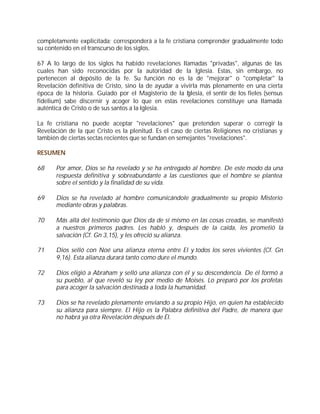 completamente explicitada; corresponderá a la fe cristiana comprender gradualmente todo
su contenido en el transcurso de los siglos.

67 A lo largo de los siglos ha habido revelaciones llamadas "privadas", algunas de las
cuales han sido reconocidas por la autoridad de la Iglesia. Estas, sin embargo, no
pertenecen al depósito de la fe. Su función no es la de "mejorar" o "completar" la
Revelación definitiva de Cristo, sino la de ayudar a vivirla más plenamente en una cierta
época de la historia. Guiado por el Magisterio de la Iglesia, el sentir de los fieles (sensus
fidelium) sabe discernir y acoger lo que en estas revelaciones constituye una llamada
auténtica de Cristo o de sus santos a la Iglesia.

La fe cristiana no puede aceptar "revelaciones" que pretenden superar o corregir la
Revelación de la que Cristo es la plenitud. Es el caso de ciertas Religiones no cristianas y
también de ciertas sectas recientes que se fundan en semejantes "revelaciones".

RESUMEN

68     Por amor, Dios se ha revelado y se ha entregado al hombre. De este modo da una
       respuesta definitiva y sobreabundante a las cuestiones que el hombre se plantea
       sobre el sentido y la finalidad de su vida.

69     Dios se ha revelado al hombre comunicándole gradualmente su propio Misterio
       mediante obras y palabras.

70     Más allá del testimonio que Dios da de sí mismo en las cosas creadas, se manifestó
       a nuestros primeros padres. Les habló y, después de la caída, les prometió la
       salvación (Cf. Gn 3,15), y les ofreció su alianza.

71     Dios selló con Noé una alianza eterna entre El y todos los seres vivientes (Cf. Gn
       9,16). Esta alianza durará tanto como dure el mundo.

72     Dios eligió a Abraham y selló una alianza con él y su descendencia. De él formó a
       su pueblo, al que reveló su ley por medio de Moisés. Lo preparó por los profetas
       para acoger la salvación destinada a toda la humanidad.

73     Dios se ha revelado plenamente enviando a su propio Hijo, en quien ha establecido
       su alianza para siempre. El Hijo es la Palabra definitiva del Padre, de manera que
       no habrá ya otra Revelación después de Él.
 
