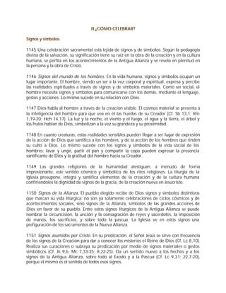 II ¿CÓMO CELEBRAR?

Signos y símbolos

1145 Una celebración sacramental esta tejida de signos y de símbolos. Según la pedagogía
divina de la salvación, su significación tiene su raíz en la obra de la creación y en la cultura
humana, se perfila en los acontecimientos de la Antigua Alianza y se revela en plenitud en
la persona y la obra de Cristo.

1146 Signos del mundo de los hombres. En la vida humana, signos y símbolos ocupan un
lugar importante. El hombre, siendo un ser a la vez corporal y espiritual, expresa y percibe
las realidades espirituales a través de signos y de símbolos materiales. Como ser social, el
hombre necesita signos y símbolos para comunicarse con los demás, mediante el lenguaje,
gestos y acciones. Lo mismo sucede en su relación con Dios.

1147 Dios habla al hombre a través de la creación visible. El cosmos material se presenta a
la inteligencia del hombre para que vea en él las huellas de su Creador (Cf. Sb 13,1; Rm
1,19-20; Hch 14,17). La luz y la noche, el viento y el fuego, el agua y la tierra, el árbol y
los frutos hablan de Dios, simbolizan a la vez su grandeza y su proximidad.

1148 En cuanto creaturas, estas realidades sensibles pueden llegar a ser lugar de expresión
de la acción de Dios que santifica a los hombres, y de la acción de los hombres que rinden
su culto a Dios. Lo mismo sucede con los signos y símbolos de la vida social de los
hombres: lavar y ungir, partir el pan y compartir la copa pueden expresar la presencia
santificante de Dios y la gratitud del hombre hacia su Creador.

1149 Las grandes religiones de la humanidad atestiguan, a menudo de forma
impresionante, este sentido cósmico y simbólico de los ritos religiosos. La liturgia de la
Iglesia presupone, integra y santifica elementos de la creación y de la cultura humana
confiriéndoles la dignidad de signos de la gracia, de la creación nueva en Jesucristo.

1150 Signos de la Alianza. El pueblo elegido recibe de Dios signos y símbolos distintivos
que marcan su vida litúrgica: no son ya solamente celebraciones de ciclos cósmicos y de
acontecimientos sociales, sino signos de la Alianza, símbolos de las grandes acciones de
Dios en favor de su pueblo. Entre estos signos litúrgicos de la Antigua Alianza se puede
nombrar la circuncisión, la unción y la consagración de reyes y sacerdotes, la imposición
de manos, los sacrificios, y sobre todo la pascua. La Iglesia ve en estos signos una
prefiguración de los sacramentos de la Nueva Alianza.

1151 Signos asumidos por Cristo. En su predicación, el Señor Jesús se sirve con frecuencia
de los signos de la Creación para dar a conocer los misterios el Reino de Dios (Cf. Lc 8,10).
Realiza sus curaciones o subraya su predicación por medio de signos materiales o gestos
simbólicos (Cf. Jn 9,6; Mc 7,33-35; 8,22-25). Da un sentido nuevo a los hechos y a los
signos de la Antigua Alianza, sobre todo al Éxodo y a la Pascua (Cf. Lc 9,31; 22,7-20),
porque él mismo es el sentido de todos esos signos.
 