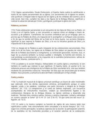 1152 Signos sacramentales. Desde Pentecostés, el Espíritu Santo realiza la santificación a
través de los signos sacramentales de su Iglesia. Los sacramentos de la Iglesia no anulan,
sino purifican e integran toda la riqueza de los signos y de los símbolos del cosmos y de la
vida social. Aún más, cumplen los tipos y las figuras de la Antigua Alianza, significan y
realizan la salvación obrada por Cristo, y prefiguran y anticipan la gloria del cielo.

Palabras y acciones

1153 Toda celebración sacramental es un encuentro de los hijos de Dios con su Padre, en
Cristo y en el Espíritu Santo, y este encuentro se expresa como un diálogo a través de
acciones y de palabras. Ciertamente, las acciones simbólicas son ya un lenguaje, pero es
preciso que la Palabra de Dios y la respuesta de fe acompañen y vivifiquen estas acciones,
a fin de que la semilla del Reino dé su fruto en la tierra buena. Las acciones litúrgicas
significan lo que expresa la Palabra de Dios: a la vez la iniciativa gratuita de Dios y la
respuesta de fe de su pueblo.

1154 La liturgia de la Palabra es parte integrante de las celebraciones sacramentales. Para
nutrir la fe de los fieles, los signos de la Palabra de Dios deben ser puestos de relieve: el
libro de la Palabra (leccionario o evangeliario), su veneración (procesión, incienso, luz), el
lugar de su anuncio (ambón), su lectura audible e inteligible, la homilía del ministro, la
cual prolonga su proclamación, y las respuestas de la asamblea (aclamaciones, salmos de
meditación, letanías, confesión de fe...).

1155 La palabra y la acción litúrgica, indisociables en cuanto signos y enseñanza, lo son
también en cuanto que realizan lo que significan. El Espíritu Santo, al suscitar la fe, no
solamente procura una inteligencia de la Palabra de Dios suscitando la fe, sino que también
mediante los sacramentos realiza las "maravillas" de Dios que son anunciadas por la misma
Palabra: hace presente y comunica la obra del Padre realizada por el Hijo amado.

Canto y música

1156 "La tradición musical de la Iglesia universal constituye un tesoro de valor inestimable
que sobresale entre las demás expresiones artísticas, principalmente porque el canto
sagrado, unido a las palabras, constituye una parte necesaria o integral de la liturgia
solemne" (SC 112). La composición y el canto de Salmos inspirados, con frecuencia
acompañados de instrumentos musicales, estaban ya estrechamente ligados a las
celebraciones litúrgicas de la Antigua Alianza. La Iglesia continúa y desarrolla esta
tradición: "Recitad entre vosotros salmos, himnos y cánticos inspirados; cantad y salmodiad
en vuestro corazón al Señor" (Ef 5,19; Cf. Col 3,16-17). "El que canta ora dos veces" (S.
Agustín, sal. 72,1).

1157 El canto y la música cumplen su función de signos de una manera tanto más
significativa cuanto "más estrechamente estén vinculadas a la acción litúrgica" (SC 112),
según tres criterios principales: la belleza expresiva de la oración, la participación unánime
de la asamblea en los momentos previstos y el carácter solemne de la celebración.
 