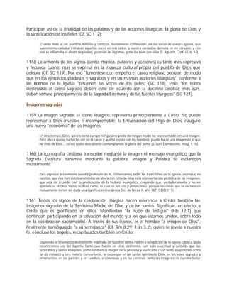 Participan así de la finalidad de las palabras y de las acciones litúrgicas: la gloria de Dios y
la santificación de los fieles (Cf. SC 112):

       ¡Cuánto lloré al oír vuestros himnos y cánticos, fuertemente conmovido por las voces de vuestra Iglesia, que
       suavemente cantaba! Entraban aquellas voces en mis oídos, y vuestra verdad se derretía en mi corazón, y con
       esto se inflamaba el afecto de piedad, y corrían las lágrimas, y me iba bien con ellas (S. Agustín, Conf. IX, 6, 14).


1158 La armonía de los signos (canto, música, palabras y acciones) es tanto más expresiva
y fecunda cuanto más se expresa en la riqueza cultural propia del pueblo de Dios que
celebra (Cf. SC 119). Por eso "foméntese con empeño el canto religioso popular, de modo
que en los ejercicios piadosos y sagrados y en las mismas acciones litúrgicas", conforme a
las normas de la Iglesia "resuenen las voces de los fieles" (SC 118). Pero "los textos
destinados al canto sagrado deben estar de acuerdo con la doctrina católica; más aún,
deben tomase principalmente de la Sagrada Escritura y de las fuentes litúrgicas" (SC 121).

Imágenes sagradas

1159 La imagen sagrada, el icono litúrgico, representa principalmente a Cristo. No puede
representar a Dios invisible e incomprensible; la Encarnación del Hijo de Dios inauguró
una nueva "economía" de las imágenes:

       En otro tiempo, Dios, que no tenía cuerpo ni figura no podía de ningún modo ser representado con una imagen.
       Pero ahora que se ha hecho ver en la carne y que ha vivido con los hombres, puedo hacer una imagen de lo que
       he visto de Dios... con el rostro descubierto contemplamos la gloria del Señor (S. Juan Damasceno, imag. 1,16).


1160 La iconografía cristiana transcribe mediante la imagen el mensaje evangélico que la
Sagrada Escritura transmite mediante la palabra. Imagen y Palabra se esclarecen
mutuamente:

       Para expresar brevemente nuestra profesión de fe, conservamos todas las tradiciones de la Iglesia, escritas o no
       escritas, que nos han sido transmitidas sin alteración. Una de ellas es la representación pictórica de las imágenes,
       que está de acuerdo con la predicación de la historia evangélica, creyendo que, verdaderamente y no en
       apariencia, el Dios Verbo se hizo carne, lo cual es tan útil y provechoso, porque las cosas que se esclarecen
       mutuamente tienen sin duda una significación recíproca (Cc. de Nicea II, año 787: COD 111).


1161 Todos los signos de la celebración litúrgica hacen referencia a Cristo: también las
imágenes sagradas de la Santísima Madre de Dios y de los santos. Significan, en efecto, a
Cristo que es glorificado en ellos. Manifiestan "la nube de testigos" (Hb 12,1) que
continúan participando en la salvación del mundo y a los que estamos unidos, sobre todo
en la celebración sacramental. A través de sus iconos, es el hombre "a imagen de Dios",
finalmente transfigurado "a su semejanza" (Cf. Rm 8,29; 1 Jn 3,2), quien se revela a nuestra
fe, e incluso los ángeles, recapitulados también en Cristo:

       Siguiendo la enseñanza divinamente inspirada de nuestros santos Padres y la tradición de la Iglesia católica (pues
       reconocemos ser del Espíritu Santo que habita en ella), definimos con toda exactitud y cuidado que las
       venerables y santas imágenes, como también la imagen de la preciosa y vivificante cruz, tanto las pintadas como
       las de mosaico u otra materia conveniente, se expongan en las santas iglesias de Dios, en los vasos sagrados y
       ornamentos, en las paredes y en cuadros, en las casas y en los caminos: tanto las imágenes de nuestro Señor
 